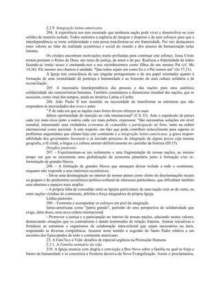 2.2.9. Integração latino-americana
              204. A experiência nos tem mostrado que nenhuma nação pode viver e desenvolver-se com
solidez de maneira isolada. Todos sentimos a urgência de integrar o disperso e de unir esforços para que a
interdependência se torne solidariedade e esta possa transformar-se em fraternidade. Por isto destacamos
estes valores ao falar da realidade econômica e social do mundo e dos anseios de humanização nelas
latentes.
              Os cristãos encontram motivações muito profundas para continuar este esforço. Jesus Cristo
tornou presente o Reino de Deus, um reino de justiça, de amor e de paz. Realizou a fraternidade de todos
fazendo-se irmão nosso e ensinando-nos a nos reconhecermos como filhos de um mesmo Pai (cf. Mc
14,36). Ele mesmo nos chamou à unidade: "Que todos sejam um como Eu e o Pai somos um" (Jo 17,21).
              A Igreja tem consciência de seu singular protagonismo e de seu papel orientador quanto à
formação de uma mentalidade de pertença à humanidade e ao fomento de uma cultura solidária e de
reconciliação.
              205. A necessária interdependência das pessoas e das nações para uma autêntica
solidariedade são características humanas. Também constatamos o dinamismo mundial das nações, que se
associam, como sinal dos tempos, ainda na América Latina e Caribe.
              206. João Paulo II tem insistido na necessidade de transformar as estruturas que não
respondem às necessidades dos ovos e antes
              " P de tudo em que as nações mais fortes devem oferecer às mais
              débeis oportunidade de inserção na vida internacional" (CA 35). Ante o espetáculo de países
cada vez mais ricos junto a outros cada vez mais pobres, expressou: "São necessárias soluções em nível
mundial, instaurando uma verdadeira economia de comunhão e participação de bens, tanto na ordem
internacional como nacional. A este respeito, um fato que pode contribuir notavelmente para superar os
problemas angustiantes que afetam hoje este continente é a integração latino-americana. q grave respon-
sabilidade dos governantes favorecer o já iniciado processo de integração de alguns povos cuja mesma
geografia, a fé cristã, a língua e a cultura uniram definitivamente no caminho da história (DI 15).
              Desafios pastorais:
              207. - Experimentam-se um isolamento e uma fragmentação de nossas nações, ao mesmo
tempo em que se incrementa uma globalização da economia planetária junto à formação e/ou re-
formulação de grandes blocos.
              208. - A formação de grandes blocos que ameaçam deixar isolado a todo o continente,
enquanto não responde a seus interesses econômicos.
              - Dá-se uma desintegração no interior de nossos países como efeito de discriminações raciais
ou grupais e do predomínio econômico-politico-cultural de interesses particulares, que dificultam também
uma abertura a espaços mais amplos.
              - A própria falta de comunhão entre as Igrejas particulares de uma nação com as de outra, ou
entre nações vizinhas do continente, debilita a força integradora da própria Igreja.
              Linhas pastorais:
              209. - Fomentar e acompanhar os esforços em prol da integração
              latino-americana como "pátria grande", partindo de uma perspectiva de solidariedade que
exige, além disso, uma nova ordem mternacional.
              - Promover a justiça e a participaçâo no interior de nossas nações, educando nestes valores,
denunciando situações que os contradizem e dando testemunho de relação fraterna. Animar iniciativas e
fortalecer as estruturas e organismos de colaboração intra-eclesial que sejam necessários ou úteis,
respeitando as diversas competência. Assumir neste sentido a sugestão do Santo Padre relativa a um
encontro dos Episcopados de todo o continente americano.
              23. A Fam7ia e a Vida: desafios de especial urgência na Promoção Humana
              2.3.1. A Família santuário da vida
              210. A Igreja anuncia com alegria e convicção a Boa Nova sobre a família na qual se forja o
futuro da humanidade e se concretiza a fronteira decisiva da Nova Evangelização. Assim o proclamamos,
 