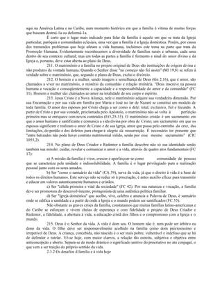 aqui na América Latina e no Caribe, num momento histórico em que a família é vítima de muitas forças
que buscam destruí-1a ou deformá-1a.
              É certo que o lugar mais indicado para falar da família é aquele em que se trata da Igreja
particular, paróquia e comunidades eclesiais, uma vez que a família é a Igreja doméstica. Porém, por causa
dos tremendos problemas que hoje afetam a vida humana, incluímos este tema na parte que trata da
Promoção Humana. Evidentemente reconhecemos a diversidade de famílias rurais e urbanas, cada uma
dentro de seu contexto cultural; mas em todas as partes a família é fermento e sinal do amor divino e da
Igreja e, portanto, deve estar aberta ao plano de Deus.
              211. O matrimônio e a família no projeto original de Deus são instituições de origem divina e
não produtos da vontade humana. Quando o Senhor disse "no começo não foi assim" (Ml 19,8) se refere à
verdade sobre o matrimônio, que, segundo o plano de Deus, exclui o divórcio.
              212. O homem e a mulher, sendo imagem e semelhança de Deus (Gn 2,16), que é amor, são
chamados a viver no matrimônio, o mistério da comunhão e relação trinitária. "Deus inscreve na pessoa
humana a vocação e conseqüentemente a capacidade e a responsabilidade do amor e da comunhão" (FC
11). Homem e mulher são chamados ao amor na totalidade de seu corpo e espírito.
              213. Jesus Cristo é a Nova Aliança, nele o matrimônio adquire sua verdadeira dimensão. Por
sua Encarnação e por sua vida em família por Maria e José no lar de Nazaré se constitui um modelo de
toda família. O amor dos esposos por Cristo chega a ser como o dele: total, exclusivo, fiel e fecundo. A
partir de Cristo e por sua vontade, proclamada pelo Apóstolo, o matrimônio não só volta à          perfeição
primeira mas se enriquece com novos conteúdos (Et5,25-33). O matrimônio cristão é um sacramento em
que o amor humano é santificante e comunica a vida divina por obra de Cristo; um sacramento em que os
esposos significam e realizam o amor de Cristo e de sua Igreja, amor que passa pelo caminho da cruz, das
limitações, do perdão e dos defeitos para chegar à alegria da ressurreição. É necessário ter presente que
"entre batizados não pode haver contrato matrimonial válido, senão por esse mesmo sacramento" (CIC
1055,2).
              214. No plano de Deus Criador e Redentor a família descobre não só sua identidade senão
também sua missão: cuidar, revelar e comunicar o amor e a vida, através de quatro atos fundamentais (FC
17):
              a) A missão da família é viver, crescer e aperfeiçoar-se como        comunidade de pessoas
que se caracteriza pela unidade e indissolubilidade. A família é o lugar privilegiado para a realização
pessoal junto com os seres amados.
              b) Ser "como o santuário da vida" (CA 39), serva da vida, já que o direito à vida é a base de
todos os direitos humanos. Este serviço não se reduz só à procriação, é antes auxilio eficaz para transmitir
e educar em valores autenticamente humanos e cristãos.
              c) Ser "célula primeira e vital da sociedade" (FC 42). Por sua natureza e vocação, a família
deve ser promotora do desenvolvimento, protagonista de uma autêntica política familiar.
              d) Ser "Igreja doméstica" que acolhe, vive, celebra e anuncia a Palavra de Deus, é santuário
onde se edifica a santidade e a partir de onde a Igreja e o mundo podem ser santificados (FC 55).
              Não obstante as graves crises da família, constatamos que muitas famílias latino-americanas e
do Caribe se esforçam e vivem cheias de esperança e com fidelidade o projeto de Deus Criador e
Redentor, a fidelidade, a abertura à vida, a educação cristã dos filhos e o compromisso com a Igreja e o
mundo.
              215. Deus é o Senhor da vida. A vida é dom seu. O homem não é, nem pode ser árbitro ou
dono da vida. O filho deve ser responsavelmente acolhido na família como dom preciosíssimo e
irrepetível de Deus. A criança, concebida, não nascida é o ser mais pobre, vulnerável e indefeso que se há
de defender e tutelar. Vê-se hoje, com maior clareza, a relação tão estreita, subjetiva e objetiva entre
anticoncepção e aborto. Separa-se de modo drástico o significado unitivo do procriativo no ato conjugal, o
que vem a ser traição do próprio sentido da vida.
              2.3.2 Os desafios d família e à vida hoje
 