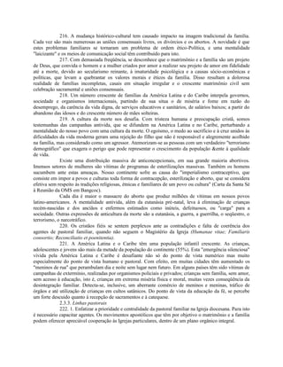 216. A mudança histórico-cultural tem causado impacto na imagem tradicional da família.
Cada vez são mais numerosas as uniões consensuais livres, os divórcios e os abortos. A novidade é que
estes problemas familiares se tornaram um problema de ordem ético-Política, e uma mentalidade
"laicizante" e os meios de comunicação social têm contribuído para isto.
              217. Com demasiada freqüência, se desconhece que o matrimônio e a família são um projeto
de Deus, que convida o homem e a mulher criados por amor a realizar seu projeto de amor em fidelidade
até a morte, devido ao secularismo reinante, à imaturidade psicológica e a causas sócio-econônicas e
políticas, que levam a quebrantar os valores morais e éticos da família. Disso resultam a dolorosa
realidade de famílias incompletas, casais em situação irregular e o crescente matrimônio civil sem
celebração sacramental e uniões consensuais.
              218. Um número crescente de famílias da América Latina e do Caribe interpela governos,
sociedade e organismos internacionais, partindo de sua situa o de miséria e fome em razão do
desemprego, da carência da vida digna, de serviços educativos e sanitários, de salários baixos; a partir do
abandono das idosos e do crescente número de mães solteiras.
              219. A cultura da morte nos desafia. Com tristeza humana e preocupação cristã, somos
testemunhas das campanhas antivida, que se difundem na América Latina e no Caribe, perturbando a
mentalidade do nosso povo com uma cultura da morte. O egoísmo, o medo ao sacrifício e à cruz unidos às
dificuldades da vida moderna geram uma rejeição do filho que não é responsável e alegremente acolhido
na família, mas considerado como um agressor. Atemorizam-se as pessoas com um verdadeiro "terrorismo
demográfico" que exagera o perigo que pode representar o crescimento da população &ente à qualidade
de vida.
              Existe uma distribuição massiva de anticoncepcionais, em sua grande maioria abortivos.
Imensos setores de mulheres são vítimas de programas de esterilizações massivas. Também os homens
sucumbem ante estas ameaças. Nosso continente sofre as causa do "imperialismo contraceptivo, que
consiste em impor a povos e culturas toda forma de contracepção, esterilização e aborto, que se considera
efetiva sem respeito às tradições religiosas, étnicas e familiares de um povo ou cultura" (Carta da Santa Sé
à Reunião da OMS em Bangcoc).
              Cada dia é maior o massacre do aborto que produz milhões de vítimas em nossos povos
latino-americanos. A mentalidade antivida, além da eutanásia pré-natal, leva à eliminação de crianças
recém-nascidas e dos anciãos e enfermos estimados como inúteis, defeituosos, ou "carga" para a
sociedade. Outras expressões de anticultura da morte são a eutanásia, a guerra, a guerrilha, o seqüestro, o
terrorismo, o narcotráfico.
              220. Os cristãos fiéis se sentem perplexos ante as contradições e falta de coerência dos
agentes de pastoral familiar, quando não seguem o Magistério da Igreja (Humanae vitae; Familiaris
consortio; Reconciliatio et poenitentia).
              221. A América Latina e o Caribe têm uma população infantil crescente. As crianças,
adolescentes e jovens são mais da metade da população do continente (55%). Esta "emergência silenciosa"
vivida pela América Latina e Caribe é desafiante não só do ponto de vista numérico mas muito
especialmente do ponto de vista humano e pastoral. Com efeito, em muitas cidades têm aumentado os
"meninos de rua" que perambulam dia e noite sem lugar nem futuro. Em alguns países têm sido vítimas de
campanhas de extermínio, realizadas por organismos policiais e privados; crianças sem família, sem amor,
sem acesso à educação, isto é, crianças em extrema miséria física e moral, muitas vezes conseqüência da
desintegração familiar. Detecta-se, inclusive, um aberrante comércio de meninos e meninas, tráfico de
órgãos e até utilização de crianças em cultos satânicos. Do ponto de vista da educação da fé, se percebe
um forte descuido quanto à recepção de sacramentos e à catequese.
              2.3.3. Linhas pastorais
              222. 1. Enfatizar a prioridade e centralidade da pastoral familiar na Igreja diocesana. Para isto
é necessário capacitar agentes. Os movimentos apostólicos que têm por objetivo o matrimônio e a família
podem oferecer apreciável cooperação às Igrejas particulares, dentro de um plano orgânico integral.
 