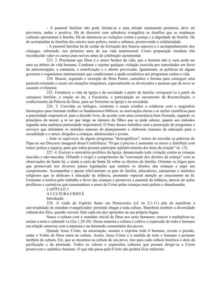 - A pastoral familiar não pode limitar-se a uma atitude meramente protetora, deve ser
provisora, audaz e positiva. Há de discernir com sabedoria evangélica os desafios que as mudanças
culturais apresentam à família. Há de denunciar as violações contra a justiça e a dignidade da família. Ha
de acompanhar às famílias dos setores mais pobres, rurais e urbanos, promovendo a solidariedade.
              - A pastoral familiar há de cuidar da formação dos futuros esposos e o acompanhamento dos
cônjuges, sobretudo, nos primeiro anos de sua vida matrimonial. Como preparação imediata têm
reconhecido valor os cursos para noivos antes da celebração sacramental.
              223. 2. Proclamar que Deus é o único Senhor da vida, que o homem não é, nem pode ser
amo ou árbitro da vida humana. Condenar e rejeitar qualquer violação exercida por autoridades em favor
da anticoncepção, a eutanásia, a esterilização e o aborto provocado. Igualmente, as políticas de alguns
governos e organismos internacionais que condicionam a ajuda econômica aos programas contra a vida.
              224. Buscar, seguindo o exemplo do Bom Pastor, caminhos e formas para conseguir uma
pastoral orientada a casais em situações irregulares, especialmente os divorciados e pessoas que de novo se
casaram civilmente.
              225. Fortalecer a vida da Igreja e da sociedade a partir da família: enriquecê-1a a partir da
catequese familiar, a oração no lar, a Eucaristia, a participação no sacramento da Reconciliação, o
conhecimento da Palavra de Deus, para ser fermento na Igreja e na sociedade.
              226. 3. Convidar os teólogos, cientistas e casais cristãos a colaborar com o magistério
hierárquico para iluminar melhor os fundamentos bíblicos, as motivações éticas e as razões científicas para
a paternidade responsável, para a decisão livre, de acordo com uma consciência bem formada, segundo os
princípios da moral, q to no que tange ao número de filhos que se pode educar, quanto aos métodos
segundo uma autêntica paternidade responsável. O fruto desses trabalhos será a promoção de programas e
serviços que difundem os métodos naturais de planejamento e elaborem manuais de educação para a
sexualidade e o amor, dirigidos a crianças, adolescentes e jovens.
              - Ante os equívocos de alguns programas "demográficos", temos de recordar as palavras do
Papa no seu Discurso inaugural dessa Conferência: "O que é preciso é aumentar os meios e distribuir com
maior justiça a riqueza, para que todos possam participar eqüitativamente dos bens da criação" (n. 15).
              227. 4. Exercer o ministério profético da Igreja: denunciando toda violação contra as crianças
nascidas e não-nascidas. Difundir e exigir o cumprimento da "convenção dos direitos da criança" com as
observações da Santa Sé, e ainda a carta da Santa Sé sobre os direitos da família. Orientar os leigos para
que promovam nos diversos países legislações que tutelem os direitos das crianças e urgir seu
cumprimento. Acompanhar e apoiar efetivamente os pais de família, educadores, catequistas e institutos
religiosos que se dedicam à educação da infância, prestando especial atenção ao crescimento na fé.
Fomentar a mística pelo trabalho a favor das crianças e promover a pastoral da infância, através de ações
proféticas e caritativas que testemunhem o amor de Cristo pelas crianças mais pobres e abandonadas.
              CAPÍTULO 3
              A CULTURA CRISTÃ
              Introdução
              228. A vinda do Espírito Santo em Pentecostes (c£ At 2,1-11) põe de manifeste a
universalidade do mandato evangelizador: pretende chegar a toda cultura. Manifesta também a diversidade
cultural dos fiéis, quando ouviam falar cada um dos apóstolos na sua própria língua.
              Nasce a cultura com o mandato inicial de Deus aos seres humanos: crescer e multiplicar-se,
encher a terra e submetê-1a (Gn 1,28-30). Dessa maneira a cultura é cultivo e expressão de todo o humano
em relação amorosa com a natureza e na dimensão comunitária dos povos.
              Quando Jesus Cristo, na encarnação, assume e exprime todo 0 humano, exceto o pecado,
então o Verbo de Deus entra na cultura. Assim, Jesus Cristo é a medida de todo o humano e portanto
também da cultura. Ele, que se encarnou na cultura de seu povo, traz para cada cultura histórica o dom da
purificação e da plenitude. Todos os valores e expressões culturais que possam dirigir-se a Cristo
promovem o autêntico humano. O que não passa pelo Cristo não poderá ficar redimido.
 