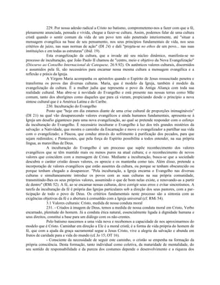 229. Por nossa adesão radical a Cristo no batismo, comprometemo-nos a fazer com que a fé,
plenamente anunciada, pensada e vivida, chegue a fazer-se cultura. Assim, podemos falar de uma cultura
cristã quando o sentir comum da vida de um povo tem sido penetrado interiormente, até "situar a
mensagem evangélica na base de seu pensamento, nos seus princípios fundamentais de vida, nos seus
critérios de juízo, nas suas normas de ação" (DI 24) e dali "projeta-se no ethos de um povo... nas suas
instituições e em todas as estruturas" (ibid. 19).
              Esta evangelização da cultura, que a invade até seu núcleo dinâmico, manifesta-se no
processo de inculturação, que João Paulo II chamou de "centro, meio e objetivo da Nova Evangelização"
(Discurso ao Conselho Internacional de Catequese, 26.9.92). Os autênticos valores culturais, discernidos
e assumidos pela fé, são necessários para encarnar nessa mesma cultura a mensagem evangélica e a
reflexão e práxis da Igreja.
              A Virgem Maria acompanha os apóstolos quando o Espírito de Jesus ressuscitado penetra e
transforma os povos das diversas culturas. Maria, que é modelo da Igreja, também é modelo da
evangelização da cultura. É a mulher judia que representa o povo da Antiga Aliança com toda sua
realidade cultural. Mas abre-se à novidade do Evangelho e está presente nas nossas terras como Mãe
comum, tanto dos aborígines como daqueles que para cá vieram, propiciando desde o princípio a nova
síntese cultural que é a América Latina e do Caribe.
              230. Inculturação do Evangelho
              Posto que "hoje em dia estamos diante de uma crise cultural de proporções inimagináveis"
(DI 21) na qual vão desaparecendo valores evangélicos e ainda humanos fundamentais, apresenta-se à
Igreja um desafio gigantesco para uma nova evangelização, ao qual se pretende responder com o esforço
da inculturação do Evangelho. É necessário inculturar o Evangelho à luz dos três grandes mistérios da
salvação: a Natividade, que mostra o caminho da Encarnação e move o evangelizador a partilhar sua vida
com o evangelizado; a Páscoa, que conduz através do sofrimento à purificação dos pecados, para que
sejam redimidos; e Pentecostes, que pela força do Espírito possibilita a todos entender, na sua própria
língua, as maravilhas de Deus.
              A inculturação do Evangelho é um processo que supõe reconhecimento dos valores
evangélicos que se têm mantido mais ou menos puros na atual cultura; e o reconhecimento de novos
valores que coincidem com a mensagem de Cristo. Mediante a inculturação, busca-se que a sociedade
descubra o caráter cristão desses valores, os aprecie e os mantenha como tais. Além disso, pretende a
incorporação de valores evangélicos que estão ausentes da cultura, ou porque se tenham obscurecido ou
porque tenham chegado a desaparecer. "Pela inculturação, a Igreja encarna o Evangelho nas diversas
culturas e simultaneamente introduz os povos com as suas culturas na sua própria comunidade,
transmitindo-lhes os seus próprios valores, assumindo o que de bom nelas existe, e renovando-as a partir
de dentro" (RMi 52). A fé, ao se encarnar nessas culturas, deve corrigir seus erros e evitar sincretismos. A
tarefa da inculturação da fé é própria das Igrejas particulares sob a direção dos seus pastores, com a par-
ticipação de todo o povo de Deus. Os critérios fundamentais neste processo são a sintonia com as
exigências objetivas da fé e a abertura à comunhão com a Igreja universal (cf. RMi 54).
              3.1 Valores culturais: Cristo, medida de nossa conduta moral
              231. - Criados à imagem de Deus, temos a medida de nossa conduta moral em Cristo, Verbo
encarnado, plenitude do homem. Já a conduta ética natural, essencialmente ligada à dignidade humana e
seus direitos, constitui a base para um diálogo com os não-crentes.
              Pelo batismo nascemos a uma vida nova e recebemos a capacidade de nos aproximarmos do
modelo que é Cristo. Caminhar em direção a Ele é a moral cristã; é a forma de vida própria do homem de
fé, que com a ajuda da graça sacramental segue a Jesus Cristo, vive a alegria da salvação e abunda em
frutos de caridade para a vida do mundo (c£ Jo 15; OT 16).
              - Consciente da necessidade de seguir este caminho, o cristão se empenha na formação da
própria consciência. Desta formação, tanto individual como coletiva, da maturidade de mentalidade, do
seu sentido de responsabilidade e da pureza dos costumes depende o desenvolvimento e a riqueza dos
 
