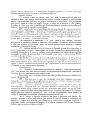 povos (cf. DI 19). A moral cristã só se entende dentro da Igreja e se planifica na Eucaristia. Tudo o que
nela podemos oferecer é vida; o que não se pode oferecer é o pecado.
              Desafios pastorais
              232. - Graças a Deus, na América Latina e no Caribe, há muita gente que segue com
fidelidade a Jesus Cristo, mesmo em circunstâncias adversas. Todavia, observa-se na nossa realidade
social o crescente desajuste ético-moral, em especial a deformação da consciência, a ética permissiva e
uma sensível queda do sentido do pecado. Decresce o influxo da fé, perde-se o valor religioso,
desconhece-se a Deus como sumo bem e último juiz. Diminui a prática do sacramento da reconciliação. É
deficiente a apresentação do magistério moral da Igreja.
              233. - A corrupção tem-se generalizado. Há um mau emprego dos recursos econômicos
públicos; progridem a demagogia, o populismo, a "mentira política" nas promessas eleitorais; burla-se a
justiça, generaliza-se a impunidade e a comunidade se sente impotente e indefesa diante do delito. Com
tudo isso, fomenta-se a insensibilidade social e o cepticismo ante a falta de aplicação da justiça, emitem-se
leis contrárias aos valores humanos e cristãos fundamentais. Não há uma eqüitativa distribuição dos bens
da terra, abusa-se da natureza e se danifica o ecossistema.
              234.-Fomentam-se a mentalidade e as ações contra a vida mediante campanhas
anti-natalistas, de manipulação genética, do abominável crime do aborto e da eutanásia. Muda-se o sentido
da vida como conquista do forte sobre o fraco, que propicia ações de ódio e destruição, e impede a
construção e o crescimento do homem.
              235. - Assiste-se assim à crescente deterioração da dignidade humana. Crescem a cultura da
morte, a violência e o terrorismo, a toxicomania e o narcotráfico. Desnaturaliza-se a dimensão integral da
sexualidade humana, faz-se de homens e mulheres, inclusive de crianças, uma indústria de pornografia e
prostituição; no âmbito da permissividade e promiscuidade sexual cresce o terrível mal da AIDS e
aumentam as doenças venéreas.
              236.-Introduz-se como norma de moralidade a chamada "ética civil ou cidadã", na base de
um consenso mínimo de todos com a cultura reinante, sem necessidade de respeitar a moral natural e as
normas cristãs. Observa-se uma "moral de situação" segundo a qual algo mau em si deixaria de sê-1o
segundo as pessoas, circunstâncias e interesses em jogo. Freqüentemente os meios de comunicação social
se fazem eco de todos estes critérios e os difundem.
              Linhas pastorais
              237. - Trabalhar na formação cristã das consciências e resgatar os valores perdidos da moral
cristã. Voltar a tomar consciência do pecado (do pecado original e dos pecados pessoais) e da graça de
Deus como força para poder seguir nossa consciência cristã.
              Despertar em todos a experiência do amor que o Espírito Santo derrama nos corações, como
força de toda Moral cristã.
              238. - Zelar para que os meios de comunicação social nem manipulem nem sejam
manipulados ao transmitir, sob pretexto de pluralismo, o que destrói o povo latino-americano. Fortalecer a
unidade da família e sua influência na formação da consciência cristã.
              239. - Apresentar a vida moral como um seguimento de Cristo, frisando a vivência das
Bem-aventuranças e a freqüente prática dos sacramentos. Difundir as virtudes morais e sociais que nos
convertam em homens novos, criadores de uma nova humanidade. Este anúncio tem que ser vital e
querigmático, especialmente onde mais se houver introduzido o secularismo, apresentando na catequese a
conduta cristã como o autêntico seguimento de Cristo. Cuidar que, no campo moral, a justa aplicação de
critérios de gradualidade não diminua as exigências peremptórias da conversão.
              240. - Favorecer a formação permanente dos bispos e presbíteros, dos diáconos, dos
religiosos, religiosas e leigos, especialmente dos agentes de pastoral segundo o ensinamento do
Magistério. A liturgia deve expressar mais claramente os compromissos morais que comporta. A
religiosidade popular, especialmente nos Santuários, deve voltar-se para a conversão. É mister fomentar e
facilitar o acesso ao sacramento da reconciliação.
 