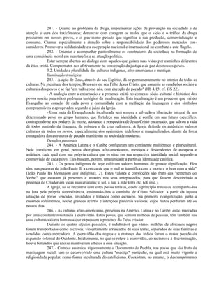 241. - Quanto ao problema da droga, implementar ações de prevenção na sociedade e de
atenção e cura dos toxicômanos; denunciar com coragem os males que o vício e o tráfico da droga
produzem em nossos povos, e o gravíssimo pecado que significa a sua produção, comercialização e
consumo. Chamar especialmente a atenção sobre a responsabilidade dos poderosos mercados con-
sumidores. Promover a solidariedade e a cooperação nacional e internacional no combate a este flagelo.
              242. - Orientar e acompanhar pastoralmente os construtores da sociedade na formação de
uma consciência moral em suas tarefas e na atuação política.
              Estar sempre abertos ao diálogo com aqueles que guiam suas vidas por caminhos diferentes
da ética cristã. Comprometer-nos efetivamente na consecução da justiça e da paz dos nossos povos.
              3.2. Unidade e pluralidade das culturas indígenas, afro-americanas e mestiças
              Iluminação teológica
              243. - A ação de Deus, através do seu Espírito, dá-se permanentemente no interior de todas as
culturas. Na plenitude dos tempos, Deus enviou seu Filho Jesus Cristo, que assumiu as condições sociais e
culturais dos povos e se fez "em tudo como nós, com exceção do pecado" (Hb 4,15; cf. GS 22).
              - A analogia entre a encarnação e a presença cristã no contexto sócio-cultural e histórico dos
povos suscita para nós o problema teológico da inculturação. Esta inculturação é um processo que vai do
Evangelho ao coração de cada povo e comunidade com a mediação da linguagem e dos símbolos
compreensíveis e apropriados segundo o juízo da Igreja.
              - Uma meta da Evangelização inculturada será sempre a salvação e libertação integral de um
determinado povo ou grupo humano, que fortaleça sua identidade e confie em seu futuro específico,
contrapondo-se aos poderes da morte, adotando a perspectiva de Jesus Cristo encarnado, que salvou a vida
de todos partindo da fraqueza, da pobreza e da cruz redentora. A Igreja defende os autênticos valores
culturais de todos os povos, especialmente dos oprimidos, indefesos e marginalizados, diante da força
esmagadora das estruturas de pecado manifestas na sociedade moderna.
              Desafios pastorais
              244. - A América Latina e o Caribe configuram um continente multiétnico e pluricultural.
Nele convivem, em geral, povos aborígines, afro-americanos, mestiços e descendentes de europeus e
asiáticos, cada qual com sua própria cultura que os situa em sua respectiva identidade social, segundo a
cosmovisão de cada povo. Eles buscam, porém, uma unidade a partir da identidade católica.
              245. - Os povos indígenas de hoje cultivam valores humanos de grande significação. Eles
têm, nas palavras de João Paulo II, a certeza de que o mal se identifica com a morte e o bem com a vida"
(João Paulo IIs Mensagem aos indígenas, 2). Estes valores e convicções são fruto das "sementes do
Verbo" que estavam já presentes e atuastes nos seus antepassados, para que fossem descobrindo a
presença do Criador em todas suas criaturas: o sol, a lua, a mãe terra etc. (c£ ibid.).
              A Igreja, ao se encontrar com estes povos nativos, desde o princípio tratou de acompanha-los
na luta pela própria sobrevivência, ensinando-lhes o caminho de Cristo Salvador, a partir da injusta
situação de povos vencidos, invadidos e tratados como escravos. Na primeira evangelização, junto a
enormes sofrimentos, houve grandes acertos e intenções pastorais valiosas, cujos frutos perduram até os
nossos dias.
              246. - As culturas afiro-americanas, presentes na América Latina e no Caribe, estão marcadas
por uma constante resistência à escravidão. Estes povos, que somam milhões de pessoas, têm também nas
suas culturas valores humanos que expressam a presença do Deus criador.
              Durante os quatro séculos passados, é indubitável que vários milhões de africanos negros
foram transportados como escravos, violentamente arrancados de suas terras, separados de suas famílias e
vendidos como mercadoria. A escravidão dos negros e a matança dos índios foram o maior pecado da
expansão colonial do Ocidente. Infelizmente, no que se refere à escravidão, ao racismo e à discriminação,
houve batizados que não se mantiveram alheios a essa situação.
              247. - Como o assinalou vigorosamente o Documento de Puebla, nos povos que são fruto da
mestiçagem racial, tem-se desenvolvido uma cultura "mestiça" particular, na qual está muito vigente a
religiosidade popular, como forma inculturada do catolicismo. Coexistem, no entanto, o descumprimento
 