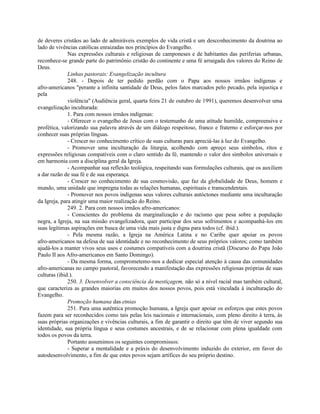 de deveres cristãos ao lado de admiráveis exemplos de vida cristã e um desconhecimento da doutrina ao
lado de vivências católicas enraizadas nos princípios do Evangelho.
              Nas expressões culturais e religiosas de camponeses e de habitantes das periferias urbanas,
reconhece-se grande parte do patrimônio cristão do continente e uma fé arraigada dos valores do Reino de
Deus.
              Linhas pastorais: Evangelização incultura
              248. - Depois de ter pedido perdão com o Papa aos nossos irmãos indígenas e
afro-americanos "perante a infinita santidade de Deus, pelos fatos marcados pelo pecado, pela injustiça e
pela
              violência" (Audiência geral, quarta feira 21 de outubro de 1991), queremos desenvolver uma
evangelização inculturada:
              1. Para com nossos irmãos indígenas:
              - Oferecer o evangelho de Jesus com o testemunho de uma atitude humilde, compreensiva e
profética, valorizando sua palavra através de um diálogo respeitoso, franco e fraterno e esforçar-nos por
conhecer suas próprias línguas.
              - Crescer no conhecimento crítico de suas culturas para apreciá-las à luz do Evangelho.
              - Promover uma inculturação da liturgia, acolhendo com apreço seus símbolos, ritos e
expressões religiosas compatíveis com o claro sentido da fé, mantendo o valor dos símbolos universais e
em harmonia com a disciplina geral da Igreja.
              - Acompanhar sua reflexão teológica, respeitando suas formulações culturais, que os auxiliem
a dar razão de sua fé e de sua esperança.
              - Crescer no conhecimento de sua cosmovisão, que faz da globalidade de Deus, homem e
mundo, uma unidade que impregna todas as relações humanas, espirituais e transcendentais.
              - Promover nos povos indígenas seus valores culturais autóctones mediante uma inculturação
da Igreja, para atingir uma maior realização do Reino.
              249. 2. Para com nossos irmãos afro-americanos:
              - Conscientes do problema da marginalização e do racismo que pesa sobre a população
negra, a Igreja, na sua missão evangelizadora, quer participar dos seus sofrimentos e acompanhá-los em
suas legítimas aspirações em busca de uma vida mais justa e digna para todos (cf. ibid.).
              - Pela mesma razão, a Igreja na América Latina e no Caribe quer apoiar os povos
afro-americanos na defesa de sua identidade e no reconhecimento de seus próprios valores; como também
ajudá-los a manter vivos seus usos e costumes compatíveis com a doutrina cristã (Discurso do Papa João
Paulo II aos Afro-americanos em Santo Domingo).
              - Da mesma forma, comprometemo-nos a dedicar especial atenção à causa das comunidades
afro-americanas no campo pastoral, favorecendo a manifestação das expressões religiosas próprias de suas
culturas (ibid.).
              250. 3. Desenvolver a consciência da mestiçagem, não só a nível racial mas também cultural,
que caracteriza as grandes maiorias em muitos dos nossos povos, pois está vinculada à inculturação do
Evangelho.
              Promoção humana das etnias
              251. Para uma autêntica promoção humana, a Igreja quer apoiar os esforços que estes povos
fazem para ser reconhecidos como tais pelas leis nacionais e internacionais, com pleno direito à terra, às
suas próprias organizações e vivências culturais, a fim de garantir o direito que têm de viver segundo sua
identidade, sua própria língua e seus costumes ancestrais, e de se relacionar com plena igualdade com
todos os povos da terra.
              Portanto assumimos os seguintes compromissos:
              - Superar a mentalidade e a práxis do desenvolvimento induzido do exterior, em favor do
autodesenvolvimento, a fim de que estes povos sejam artífices do seu próprio destino.
 