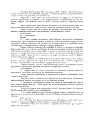 - Contribuir eficazmente para deter e erradicar as políticas tendentes a fazer desaparecer as
culturas autóctones como meios de forçada integração; ou pelo contrário, políticas que queiram manter os
indígenas isolados e marginalizados da realidade nacional.
              - Impulsionar a plena vigência dos direitos humanos dos indígenas e afro-americanos,
incluindo a legítima defesa de suas terras. - Como um gesto concreto de solidariedade em favor dos cam-
poneses, indígenas e afro-americanos, apoiar a Fundação Populorum Progressio, instituída pelo Santo
Padre.
              - Rever completamente nossos sistemas educacionais, para eliminar definitivamente todo
aspecto discriminatório no que diz respeito a métodos educativos, volume e investimento de recursos.
              - Fazer o possível para que se garanta aos indígenas e afro-americanos uma educação
adequada a suas respectivas culturas, começando inclusive com a alfabetização bilingüe.
              3.3 Nova cultura
              3.3.1 Cultura moderna
              Situação
              252. - Embora realidade pluricultural, a América Latina e o Caribe estão profundamente
marcados pela cultura ocidental, cuja memória, consciência e projeto se apresentam sempre no nosso
predominante estilo de vida comum. Daí o impacto que a cultura moderna e as possibilidades a nós
oferecidas por seu período pós-moderno produziram em nossa maneira de ser.
              A cultura moderna se caracteriza pela centralidade do homem; os valores da personalização,
da dimensão social e da convivência; a absolutização da razão, cujas conquistas científicas e tecnológicas
e informáticas têm satisfeito muitas das necessidades do homem, ao mesmo tempo que têm buscado uma
autonomia em relação à natureza, a qual domina; em relação à história, cuja construção ele assume; e
inclusive em relação a Deus, do qual se desinteressa ou relega à consciência pessoal, privilegiando
exclusivamente a ordem temporal.
              - A pós-modernidade é o resultado do fracasso da pretensão reducionista da razão moderna,
que leva o homem a questionar tanto alguns êxitos da modernidade como a confiança no progresso
indefinido, embora reconheça, como o faz também a Igreja (GS 57), seus valores.
              - Tanto a modernidade, com seus valores e contravalores, como a pós-modernidade enquanto
espaço aberto à transcendência, apresentam sérios desafios à evangelização da cultura.
              Desafios pastorais
              253. - Ruptura entre fé e cultura, conseqüência do fechamento do homem moderno à
transcendência, e da excessiva especialização que impede a visão de conjunto.
              - Escassa consciência da necessidade de uma verdadeira inculturação como caminho para a
evangelização da cultura.
              - Incoerência entre os valores do povo, inspirados em princípios cristãos, e as estruturas
sociais geradoras de injustiças, que impedem o exercício dos direitos humanos.
              - O vazio ético e o individualismo reinante, que reduzem a fundamentação dos valores a
meros consensos sociais subjetivos. - O poder massivo dos meios de comunicação social, com freqüência
a serviço de contravalores.
              - A escassa presença da Igreja no campo das expressões dominantes da arte, do pensamento
filosófico e antropológico-social, no universo da educação.
              - A nova cultura urbana, com seus valores, expressões e estruturas características, com seu
espaço aberto e, ao mesmo tempo, diversificado, com sua mobilidade, em que predominam as relações
funcionais.
              Linhas pastorais
              254. - Apresentar Jesus Cristo como paradigma de toda atitude pessoal e social, e como
resposta aos problemas que afligem às culturas modernas: o mal, a morte, a falta de amor.
              - Intensificar o diálogo entre fé e ciência, fé e expressões, fé e instituições, que são grandes
âmbitos da cultura moderna.
 