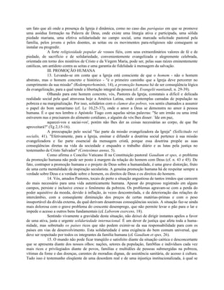 um fato que ali onde a presença da Igreja é dinâmica, como no caso das paróquias em que se promove
uma assídua formação na Palavra de Deus, onde existe uma liturgia ativa e participada, uma sólida
piedade mariana, uma efetiva solidariedade no campo social, uma marcada solicitude pastoral pela
família, pelos jovens e pelos doentes, as seitas ou os movimentos para-religiosos não conseguem se
instalar ou progredir.
              A forte religiosidade popular de vossos fiéis, com seus extraordinários valores de fé e de
piedade, de sacrifício e de solidariedade, convenientemente evangelizada e alegremente celebrada,
orientada em torno dos mistérios de Cristo e da Virgem Maria, pode ser, pelas suas raízes eminentemente
católicas, um antídoto contra as seitas e uma garantia de fidelidade à mensagem da salvação.
              III. PROMOÇÃO HUMANA
              13. Levando-se em conta que a Igreja está consciente de que o homem - não o homem
abstrato, mas o homem concreto e histórico - "é o primeiro caminho que a Igreja deve percorrer no
cumprimento da sua missão" (Redemptorhominis, 14), a promoção humana há de ser conseqüência lógica
da evangelização, para a qual tende a libertação integral da pessoa (cf. Evangelii nuntiandi, n. 29-39).
              Olhando para este homem concreto, vós, Pastores da Igreja, constatais a difícil e delicada
realidade social pela qual atravessa hoje a América Latina, onde contemplas camadas de população na
pobreza e na marginalização. Por isso, solidários com o clamor dos pobres, vos sentis chamados a assumir
o papel do bom samaritano (cf. Lc 10,25-37), onde o amor a Deus se demonstra no amor à pessoa
humana. É o que nos lembra o Apóstolo Tiago com aquelas sérias palavras: "Se um irmão ou uma irmã
estiverem nus e precisarem do alimento cotidiano, e alguém de vós lhes disser: `Ide em paz,
              aquecei-vos e saciai-vos', porém não lhes der as coisas necessárias ao corpo, de que lhe
aproveitará?" (Tg 2,15-16).
              A preocupação pelo social "faz parte da missão evangelizadora da Igreja" (Sollicitudo rei
socialis, 41). "Efetivamente, para a Igreja, ensinar e difundir a doutrina social pertence à sua missão
evangelizadora e faz parte essencial da mensagem cristã, porque essa doutrina propõe as suas
conseqüências diretas na vida da sociedade e enquadra o trabalho diário e as lutas pela justiça no
testemunho de Cristo Salvador" (Centesimus annus, 5).
              Como afirma o Concilio Vaticano II na Constituição pastoral Gaudium et spes, o problema
da promoção humana não pode ser posto à margem da relação do homem com Deus (cf. n. 43 e 45). De
fato, contrapor a promoção humana e o projeto de Deus sobre a humanidade, é uma grave distorção, fruto
de uma certa mentalidade de inspiração secularista. A genuína promoção humana há de respeitar sempre a
verdade sobre Deus e a verdade sobre o homem, os direitos de Deus e os direitos do homem.
              14. Vós, amados Pastores, tocais de perto a situação angustiosa de tantos irmãos que carecem
do mais necessário para uma vida autenticamente humana. Apesar do progresso registrado em alguns
campos, persiste e inclusive cresce o fenômeno da pobreza. Os problemas agravam-se com a perda do
poder aquisitivo da moeda, devido à inflação, às vezes descontrolada, e da deterioração das relações de
intercâmbio, com a conseqüente diminuição dos preços de certas matérias-primas e com o peso
insuportável da dívida externa, da qual derivam desastrosas conseqüências sociais. A situação faz-se ainda
mais dolorosa com o grave problema do crescente desemprego, que não permite levar o pão para o lar e
impede o acesso a outros bens fundamentais (c£ Laborem exercens, 18).
              Sentindo vivamente a gravidade desta situação, não deixei de dirigir instantes apelos a favor
de uma ativa, justa e urgente solidariedade internacional. É um dever de justiça que afeta toda a huma-
nidade, mas sobretudo os países ricos que não podem eximir-se da sua responsabilidade para com os
países em vias de desenvolvimento. Esta solidariedade é uma exigência do bem comum universal, que
deve ser respeitado por todos os integrantes da família humana (c£ Gaudium et spes, 26).
              15. O mundo não pode ficar tranqüilo e satisfeito diante da situação caótica e desconcertante
que se apresenta diante dos nossos olhos: nações, setores da populaçâo, famMias e indivíduos cada vez
mais ricos e privilegiados diante de povos, famílias e multidões de pessoas submergidas na pobreza,
vítimas da fome e das doenças, carentes de moradias dignas, de assistência sanitária, de acesso à cultura.
Tudo isso é testemunho eloqüente de uma desordem real e de uma injustiça institucionalizada, à qual se
 