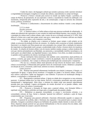 - Cuidar dos sinais e da linguagem cultural que assinala a presença cristã e permite introduzir
a originalidade da mensagem evangélica no coração das culturas, especialmente no campo da liturgia.
               - Promover e formar o laicado para exercer no mundo sua tríplice função: a profética, no
campo da Palavra, do pensamento, de sua expressão e valores; a sacerdotal no mundo da celebração e do
sacramento, enriquecida pelas expressões da arte, e da comunicação; a régia no universo das estruturas
sociais, políticas, econômicas.
               - Promover o conhecimento e discernimento da cultura moderna visando a uma adequada
inculturação.
               3.3.2 A cidade
               Desafios pastorais
               255. - A América Latina e o Caribe acham-se hoje num processo acelerado de urbanização. A
cidade pós-industrial não representa só uma variante do tradicional habitat humano, mas constitui, de fato,
a passagem da cultura rural à cultura urbana, sede e motor da nova civilização universal (cf. P 429). Nela
altera-se a forma com a qual num grupo social, num povo, numa nação, os homens cultivam sua relação
consigo mesmo, com os outros, com a natureza e com Deus.
               - Na cidade, as relações com a natureza se limitam, quase sempre e pelo próprio ser da
cidade, ao processo de produção de bens de consumo. As relações entre as pessoas se tornam amplamente
funcionais e as relações com Deus passam por uma acentuada crise, porque falta a mediação da natureza
tão importante na religiosidade rural e porque a modernidade tende a fechar o homem dentro da imanência
do mundo. As relações do homem urbano com ele mesmo também mudam, porque a cultura moderna faz
com que valorize principalmente sua liberdade, sua autonomia, a racionalidade científico-tecnológica e, de
modo geral, sua subjetividade, sua dignidade humana e seus direitos. Com efeito, na cidade encontram-se
os grandes centros geradores da ciência e tecnologia moderna.
               - Nossas metrópoles latino-americanas têm também como característica atual periferias de
pobreza e miséria, que quase sempre constituem a maioria da população, fruto de modelos econômicos
exploradores e excludentes. Até o campo se urbaniza pela multiplicação das comunicações e transportes.
               - Por sua vez, o homem urbano atual apresenta um tipo diverso do homem rural: confia na
ciência e na tecnologia; é influenciado pelos grandes meios de comunicação social; é dinâmico e projetado
em direção do novo; consumiste, audiovisual, anônimo na massa e desarraigado.
               Linhas pastorais
               256. - Realizar uma pastoral urbanamente inculturada com relação à catequese, à liturgia, e à
organização da Igreja. A Igreja deverá inculturar o Evangelho na cidade e no homem urbano, discernir
seus valores e antivalores; captar sua linguagem e seus símbolos. O processo de inculturação abrange o
anúncio, a assimilação e a reexpressão da fé.
               257. - Reprogramar a paróquia urbana. A Igreja na cidade deve reorganizar as suas estruturas
pastorais. A paróquia urbana deve ser mais aberta, flexível e missionária, permitindo uma ação pastoral
transparoquial e supraparoquial. Além disso, a estrutura da cidade exige uma pastoral especialmente
pensada para essa realidade. Lugares privilegiados da missão deveriam ser as grandes cidades, onde
surgem novas formas de cultura e comunicação.
               258. - Promover a formação de leigos para a pastoral urbana, com formação bíblica e
espiritual; criar ministérios conferidos aos leigos para a evangelização das grandes cidades.
               259. - Multiplicar as pequenas comunidades, os grupos e movimentos eclesiais, e as
comunidades eclesiais de base. Iniciar a chamada "pastoral dos edifícios", mediante a ação de leigos
comprometidos que vivam neles.
               260. - Programar uma pastoral ambiental e funcional, diferenciada segundo os espaços da
cidade. Uma pastoral de acolhida, dado o fenômeno das migrações. Uma pastoral para os grupos margi-
nalizados. Assegurar a assistência religiosa aos habitantes das grandes cidades durante os meses de verão e
férias; dispensar atenção pastoral aos que passam habitualmente os fins de semana fora da cidade, onde
não têm possibilidade de cumprir o preceito dominical.
 
