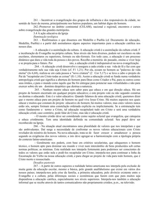 261. - Incentivar a evangelização dos grupos de influência e dos responsáveis da cidade, no
sentido de fazer da mesma, principalmente nos bairros populares, um habitat digno do homem.
              262.-Promover no âmbito continental (CELAM), nacional e regional, encontros e cursos
sobre evangelização das grandes metrópoles.
              3.4 A ação educativa da Igreja
              Iluminação teológica
              263. - Reafirmamos o que dissemos em Medellín e Puebla (c£ Documento de educação,
Medellín, Puebla) e a partir dali assinalamos alguns aspectos importantes para a educação católica nos
nossos dias.
              - A educação é a assimilação da cultura. A educação cristã é a assimilação da cultura cristã. F
a inculturação do Evangelho na própria cultura. Seus níveis são bem diversos, podem ser escolares ou não
escolares, elementares ou superiores, formais ou não-formais. Em todo caso, a educação é um processo
dinâmico que dura a vida toda da pessoa e dos povos. Recolhe a memória do passado, ensina a viver hoje
e se projeta para o futuro. Por               isto, a educação cristã é indispensável na nova evangelização.
               264. - A educação cristã desenvolve e assegura a cada cristão a sua vida de fé e faz com que
verdadeiramente nele sua vida seja Cristo (cf. F1 1,21). Por ela, ecoam no homem as "palavras de vida
eterna" (Jo 6,68), realiza-se em cada pessoa a "nova criatura" (2 Cor 5,17) e se leva a cabo o projeto do
Pai de "recapitular em Cristo todas as coisas" (Et 1,10). Assim a educação cristã se funda numa verdadeira
antropologia cristã que significa a abertura do homem para Deus como Criador e Pai, para os outros como
seus irmãos, e para o mundo como àquilo que lhe foi entregue para potenciar suas virtualidades e não para
exercer sobre ele um domínio despótico que destrua a natureza.
               265. - Nenhum mestre educa sem saber para que educa e em que direção educa. Há um
projeto de homem encerrado em qualquer projeto educativo; e este projeto vale ou não segundo construa
ou destrua o educando. Este é o valor educativo. Quando falamos de uma educação cristã, queremos dizer
que o mestre educa para um projeto de homem no qual viva Jesus Cristo. Há muitos aspectos nos quais
educar e muitos que constam do projeto educativo do homem; há muitos valores; mas estes valores nunca
estão sós, sempre formam uma constelação ordenada explicita ou implicitamente. Se a estruturação tem
como fundamento e termo a Cristo, tal educação recapitulará tudo em Cristo e será uma verdadeira
educação cristã; caso contrário, pode falar de Cristo, mas não é educação cristã.
               - O mestre cristão deve ser considerado como sujeito eclesial que evangeliza, que catequiza
e educa cristãmente. Tem uma identidade definida na comunidade eclesial. Seu papel deve ser
reconhecido na Igreja.
              266. - Na situação atual encontramos uma pluralidade de valores que nos interpelam e que
são ambivalentes. Daí surge a necessidade de confrontar os novos valores educacionais com Cristo
revelador do mistério do homem. Na nova educação, trata-se de fazer crescer e amadurecer a pessoa
segundo as exigências dos novos valores; a isto deve agregar-se a harmonização com a tipologia própria
do contexto latino-americano.
               - Geralmente nos pedem, com base em critérios secularistas, que eduquemos o homem
técnico, o homem apto para dominar seu mundo e viver num intercâmbio de bens produzidos sob certas
normas políticas; as mínimas. Esta realidade nos interpela fortemente para podermos ser conscientes de
todos os valores que estão nela e podê-los recapitular em Cristo; interpela-nos para continuar a linha da
Encarnação do Verbo na nossa educação cristã, e para chegar ao projeto de vida para todo homem, que é
Cristo morto e ressuscitado.
              Desafios pastorais
              267. - A partir de outros aspectos a realidade latino-americana nos interpela pela exclusão de
muita gente da educação escolar, mesmo a básica, pelo grande analfabetismo que existe em vários dos
nossos países; interpela-nos pela crise da família, a primeira educadora, pelo divórcio existente entre o
Evangelho e a cultura; pelas diferenças sociais e econômicas que fazem com que para muitos seja
dispendiosa a educação católica, especialmente nos níveis superiores. Interpela-nos também a educação
informal que se recebe através de tantos comunicadores não propriamente cristãos, p.ex., na televisão.
 