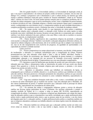 268.-Um grande desafio é a Universidade católica e a Universidade de inspiração cristã, já
que o seu papel é especialmente o de realizar um projeto cristão de homem e portanto, tem de estar em
diálogo vivo, contínuo e progressivo com o Humanismo e com a cultura técnica, de maneira que saiba
ensinar a autêntica Sabedoria cristã pela qual o modelo de "homem trabalhador", aliado ao de "homem
sábio", culmine em Jesus Cristo. Só assim poderá apontar soluções para os complexos problemas não re-
solvidos da cultura emergente e para as novas estruturações sociais, como a dignidade da pessoa humana,
os direitos invioláveis da vida, a liberdade religiosa, a família como primeiro espaço para o compromisso
social, a solidariedade nos seus distintos níveis, o compromisso próprio de uma sociedade democrática, a
complexa problemática econômico-social, o fenômeno das seitas, a velocidade da mudança cultural.
              269. - No campo escolar, outro desafio é o que representa em vários países o espinhoso
problema das relações entre a educação estatal e a educação cristã. Embora em outras nações se tenha
produzido uma maior viabilidade das mesmas, há países em que ainda não se compreende que a educação
católica é um direito inalienável dos pais católicos e dos seus filhos e neles não se recebem os recursos
necessários para ela, ou simplesmente é proibida.
              270. - Outros desafios significativos são a ignorância religiosa da juventude, a educação
extra-escolar e a educação informal. Também é um desafio a educação adequada às diferentes culturas, em
especial às culturas indígenas e afro-americanas; não só no sentido de que não se adapta à sua maneira de
ser, mas no de não marginalizá-las nem excluí-las do progresso, da igualdade de oportunidades e da
capacidade de construir a unidade nacional.
              Linhas pastorais
              271. - Nossos compromissos no campo educacional se resumem, sem dúvida, à linha pastoral
da inculturação: a educação é a mediação metodológica para a evangelização da cultura. Portanto
pronunciamo-nos por uma educação cristã desde e para a vida no âmbito individual, familiar e
comunitário e no âmbito do ecossistema; que fomente a dignidade da pessoa humana e a verdadeira
solidariedade; educação a ser integrada por um processo de formação cívico-social inspirado no
Evangelho e na Doutrina Social da Igreja. Comprometemo-nos com uma educação evangelizadora.
              272.-Apoiamos os pais de família para que decidam de acordo com suas convicções o tipo de
educação para seus filhos e denunciamos todas as intromissões do poder civil que coorte este direito
natural. Deve garantir-se o direito da formação religiosa para cada pessoa, e, portanto, o do ensino
religioso nas escolas em todos os níveis.
              273. - Apoiamos os educadores cristãos que trabalham em instituições da Igreja, as
congregações que se dedicam ao trabalho educativo e os professores católicos que trabalham em institui-
ções não católicas. Devemos promover a formação permanente dos educadores católicos no que concerne
ao crescimento de sua fé e à capacidade de comunicá-1a como verdadeira Sabedoria, especialmente na
educação católica.
              274. - Urge uma verdadeira formação cristã sobre a vida, o amor, a sexualidade, que corrija
os desvios de certas informações que se recebem nas escolas. Urge uma educação para a liberdade, um
dos valores fundamentais da pessoa. É também necessário que a educação cristã se preocupe de educar
para o trabalho, especialmente nas circunstâncias da cultura atual.
              275. - Os carismas das ordens e congregações religiosas, postos a serviço da educação
católica nas diversas igrejas particulares do nosso Continente, nos auxiliam sobremodo a cumprir o
mandato recebido do Senhor de ir e ensinar a todas as gentes (Ml 28,1820), especialmente na
evangelização da cultura. Conclamamos os religiosos e religiosas que abandonaram este campo tão impor-
tante da educação católica a que se reincorporem à sua tarefa; recordando que a opção preferencial pelos
pobres inclui a opção preferencial pelos meios a que as pessoas saiam da sua miséria, e um dos meios
privilegiados para isto é a educação católica. A opção preferencial pelos pobres se manifesta também em
que os religiosos educadores continuem seu trabalho educativo em tantas regiões rurais tão afastadas como
necessitadas.
              276. - Devemos também nos esforçar para que a educação católica escolar em todos seus
níveis esteja ao alcance de todos e não se veja restrita a alguns, mesmo em vista dos problemas
 
