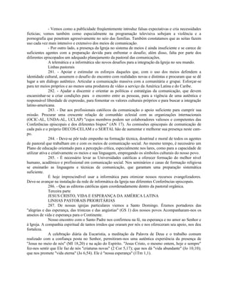- Vemos como a publicidade freqüentemente introduz falsas expectativas e cria necessidades
fictícias; vemos também como especialmente na programação televisiva sobejam a violência e a
pornografia que penetram agressivamente no seio das famílias. Também constatamos que as seitas fazem
uso cada vez mais intensivo e extensivo dos meios de comunicação.
               - Por outro lado, a presença da Igreja no sistema de meios é ainda insuficiente e se carece de
suficientes agentes com a preparação devida para enfrentar o desafio; além disso, falta por parte dos
diferentes episcopados um adequado planejamento da pastoral das comunicações.
               A telemática e a informática são novos desafios para a integração da Igreja no seu mundo.
               Linhas pastorais
               281. - Apoiar e estimular os esforços daqueles que, com o uso dos meios defendem a
identidade cultural, assumem o desafio do encontro com realidades novas e distintas e procuram que se dê
lugar a um diálogo autêntico. Articular a comunicação massiva com a comunitária e grupai. Esforçar-se
para ter meios próprios e ao menos uma produtora de vídeo a serviço da América Latina e do Caribe.
               282. - Ajudar a discernir e orientar as políticas e estratégias da comunicação, que devem
encaminhar-se a criar condições para o encontro entre as pessoas, para a vigência de uma autêntica e
responsável liberdade de expressão, para fomentar os valores culturais próprios e para buscar a integração
latino-americana.
               283. - Dar aos profissionais católicos da comunicação o apoio suficiente para cumprir sua
missão. Procurar uma crescente relação de comunhão eclesial com as organizações internacionais
(OCIC-AL, UNDA-AL, UCLAP) "cujos membros podem ser colaboradores valiosos e competentes das
Conferências episcopais e dos diferentes bispos" (AN 17). As comissões episcopais de comunicação de
cada país e o próprio DECOS-CELAM e o SERTAL hão de aumentar e melhorar sua presença neste cam-
po.
               284. - Deve-se pôr todo empenho na formação técnica, doutrinal e moral de todos os agentes
de pastoral que trabalham em e com os meios de comunicação social. Ao mesmo tempo, é necessário um
Plano de educação orientado para a percepção crítica, especialmente nos lares, como para a capacidade de
utilizar ativa e criativamente os meios e sua linguagem, empregando os símbolos culturais do nosso povo.
               285. - É necessário levar as Universidades católicas a oferecer formação do melhor nível
humano, acadêmico e profissional em comunicação social. Nos seminários e casas de formação religiosa
se ensinarão as linguagens e técnicas de comunicação, que garantam uma preparação sistemática
suficiente.
               É hoje imprescindível usar a informática para otimizar nossos recursos evangelizadores.
Deve-se avançar na instalação da rede de informática da Igreja nas diferentes Conferências episcopais.
               286. - Que as editoras católicas ajam coordenadamente dentro da pastoral orgânica.
               Terceira parte
               JESUS CRISTO, VIDA E ESPERANÇA DA AMÉRICA LATINA
               LINHAS PASTORAIS PRIORITÁRIAS
               287. De nossas igrejas particulares viemos a Santo Domingo. Éramos portadores das
"alegrias e das esperança, das tristezas e das angústias" (GS 1) dos nossos povos Acompanharam-nos os
anseios de vida e esperança para o Continente.
               Nosso encontro com o Santo Padre nos confirmou na fé, na esperança e no amor ao Senhor e
à Igreja. A companhia espiritual de tantos irmãos que oraram por nós e nos ofereceram seu apoio, nos deu
fortaleza.
               A celebração diária da Eucaristia, a meditação da Palavra de Deus e o trabalho comum
realizado com a confiança posta no Senhor, permitiram-nos uma autêntica experiência da presença de
"Jesus no meio de nós" (Ml 18,20) e na ação do Espírito. "Jesus Cristo, o mesmo ontem, hoje e sempre"
fez-nos sentir que Ele faz de nós "criaturas novas" (2 Cor 5,17); que nos dá "vida abundante" (Jo 10,10);
que nos promete "vida eterna" (Jo 6,54). Ele é "nossa esperança" (1Tm 1,1).
 