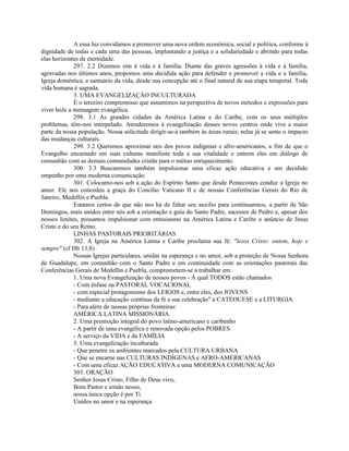 A essa luz convidamos a promover uma nova ordem econômica, social e política, conforme à
dignidade de todas e cada uma das pessoas, implantando a justiça e a solidariedade e abrindo para todas
elas horizontes de eternidade.
             297. 2.2 Dizemos sim à vida e à família. Diante das graves agressões à vida e à família,
agravadas nos últimos anos, propomos uma decidida ação para defender e promover a vida e a família,
Igreja doméstica, e santuário da vida, desde sua concepção até o final natural de sua etapa temporal. Toda
vida humana é sagrada.
             3. UMA EVANGELIZAÇÃO INCULTURADA
             É o terceiro compromisso que assumimos na perspectiva de novos métodos e expressões para
viver hoJe a mensagem evangélica.
             298. 3.1 As grandes cidades da América Latina e do Caribe, com os seus múltiplos
problemas, têm-nos interpelado. Atenderemos à evangelização desses novos centros onde vive a maior
parte da nossa população. Nossa solicitude dirigir-se-á também às áreas rurais; nelas já se sente o impacto
das mudanças culturais.
             299. 3.2 Queremos aproximar nos dos povos indígenas e afro-americanos, a fim de que o
Evangelho encarnado em suas culturas manifeste toda a sua vitalidade e entrem eles em diálogo de
comunhão com as demais comunidades cristãs para o mútuo enriquecimento.
             300. 3.3 Buscaremos também impulsionar uma eficaz ação educativa e um decidido
empenho por uma moderna comunicação.
             301. Colocamo-nos sob a ação do Espírito Santo que desde Pentecostes conduz a Igreja no
amor. Ele nos concedeu a graça do Concílio Vaticano II e de nossas Conferências Gerais do Rio de
Janeiro, Medellín e Puebla.
             Estamos certos de que não nos há de faltar seu auxilio para continuarmos, a partir de São
Domingos, mais unidos entre nós sob a orientação e guia do Santo Padre, sucessor de Pedro e, apesar dos
nossos limites, possamos impulsionar com entusiasmo na América Latina e Caribe o anúncio de Jesus
Cristo e do seu Reino.
             LINHAS PASTORAIS PRIORITÁRIAS
             302. A Igreja na América Latina e Caribe proclama sua fé: "lesos Cristo: ontem, hoje e
sempre" (cf Hb 13,8)
             Nossas Igrejas particulares, unidas na esperança e no amor, sob a proteção de Nossa Senhora
de Guadalupe, em comunhão com o Santo Padre e em continuidade com as orientações pastorais das
Conferências Gerais de Medellín e Puebla, comprometem-se a trabalhar em:
             1. Uma nova Evangelização de nossos povos - À qual TODOS estão chamados
             - Com ênfase na PASTORAL VOCACIONAL
             - com especial protagonismo dos LEIGOS e, entre eles, dos JOVENS
             - mediante a educação contínua da fé e sua celebração" a CATEOUESE e a LITURGIA
             - Para além de nossas próprias fronteiras:
             AMÉRICA LATINA MISSIONÁRIA.
             2. Uma promoção integral do povo latino-americano e caribenho
             - A partir de uma evangélica e renovada opção pelos POBRES
             - A serviço da VIDA e da FAMÍLIA
             3. Uma evangelização inculturada
             - Que penetre os ambientes marcados pela CULTURA URBANA
             - Que se encarne nas CULTURAS INDÍGENAS e AFRO-AMERICANAS
             - Com uma eficaz AÇÃO EDUCATIVA e uma MODERNA COMUNICAÇÃO
             303. ORAÇÃO
             Senhor Jesus Cristo, Filho de Deus vivo,
             Bom Pastor e irmão nosso,
             nossa única opção é por Ti.
             Unidos no amor e na esperança
 