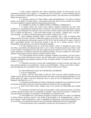 5. Estes eventos constituem uma valiosa experiência eclesial, da qual provém um rico
ensinamento episcopal, útil às Igrejas e à sociedade do nosso Continente. A estas orientações junta-se
agora o compromisso evangelizador, que emerge da presente reunião, e que oferecemos com humildade e
alegria aos nossos povos.
              6. A presença materna da Virgem Maria, unida entranhadamente à fé cristã na América
Latina e nas Caraíbas, foi desde sempre, e em especial nestes dias, guia do nosso caminho de fé, alento
nos nossos trabalhos e estímulo diante dos desafios pastorais de hoje.
              II. A AMÉRICA LATINA E CARIBE ENTRE O TEMOR E A ESPERANÇA
              7. A grande maioria dos nossos povos suporta condições dramáticas nas suas vidas.
Verificamo-1o nas quotidianas tarefas pastorais, e exprimi-lo com clareza em muitos documentos. Assim,
quando os seus sofrimentos nos oprimem, ressoa aos nossos ouvidos a palavra que Deus disse a Moisés:
"Eu vi a miséria do Meu povo... e bem assim tenho ouvido o seu clamor... conheço, pois, a sua dor...
Estou decidido... a conduzi-1o desta terra para uma terra fértil e espaçosa" (Ex 3,7-8).
              8. Essas condições poderiam abalar a nossa esperança. Mas a ação do Espírito Santo
proporciona-nos um motivo vigoroso e sólido para esperar: a fé em Jesus Cristo, morto e ressuscitado, que
cumpre a sua promessa de estar sempre conosco (cf. Ml 28,20). Esta fé mostra-no-1'O atento e solicito a
toda a necessidade humana. Nós procuramos realizar o que Ele fez e ensinou: assumir a dor da
humanidade e atuar para que se converta em caminho de redenção.
              9. A nossa esperança seria vã, se não fosse atuante e eficaz. A mensagem de Jesus Cristo
seria falaz, se permitisse uma desassociação entre o crer e o atuar. Exortamos aqueles que sofrem a abrir
os seus corações à mensagem de Jesus, que tem o poder de dar um sentido novo à sua vida e dores. A fé,
unida à esperança e à caridade no exercício da atividade apostólica, tem que se traduzir em "terra fértil e
espaçosa", para aqueles que hoje sofrem na América Latina e Caribe.
              10. A hora presente faz-nos recordar o episódio evangélico do paralítico, que havia trinta e
oito anos estava junto da piscina que curava, mas não tinha quem o levasse para dentro dela. O nosso
trabalho evangelizador quer atualizar a palavra de Jesus ao homem enfermo: "Levanta-te, toma o teu leito
e anda (cf. Jo 1-8).
              11. Desejamos converter os nossos afãs evangelizadores em ações concretas, que façam com
que as pessoas superem os seus problemas e curem as suas enfermidades - tomem os seus leitos e andem -
sendo protagonistas das suas próprias vidas, a partir do contato salvífico com o Senhor.

              III. UMA ESPERANÇA QUE SE CONCRETIZA EM MISSÃO
              1. A Nova Evangelização
              12. Desde a visita do Santo Padre ao Haiti em 1983, temo-nos sentido animados por um
impulso encora odor para uma ação pastoral renovada e mais eficaz nas nossas Igrejas particulares. A esse
projeto global que aspira a um novo Pentecostes dá-se o nome de Nova Evangelização (cf. Discurso
Inaugural, João Paulo II, n. 6 e 7).
              13. O episódio dos discípulos de Emaús, relatado pelo evangelista Lucas, apresenta-nos Jesus
ressuscitado anunciando a Boa-Nova. Pode ser também um modelo da Nova Evangelização.
              2. Jesus Cristo Ontem, Hoje e Sempre: Jesus vai ao encontro da humanidade que caminha
(Lc 24,13-17).
              14. Enquanto os discípulos de Emaús, desconcertados e tristes, regressavam para a sua aldeia,
o Mestre aproxima-se deles para os acompanhar no caminho. Jesus procura as pessoas e caminha com
elas, para assumir as alegrias e as esperanças, as dificuldades e as tristezas da vida.
              15. Hoje também nós, como pastores da Igreja na América Latina e no Caribe, em fidelidade
ao Divino Mestre, queremos renovar a sua atitude de proximidade e de acompanhamento a todos os
nossos irmãos e irmãs; proclamamos o valor e a dignidade de cada pessoa, e procuramos iluminar com a
fé e sua história o seu caminho de cada dia. Este é um elemento fundamental da Nova Evangelização.
              3. Promoção humana: Jesus compartilha o caminho dos seres humanos (Lc 24,17-24)
 