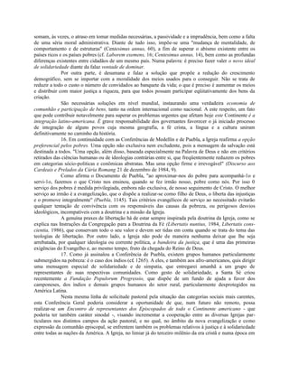 somam, às vezes, o atraso em tomar medidas necessárias, a passividade e a imprudência, bem como a falta
de uma séria moral administrativa. Diante de tudo isso, impõe-se uma "mudança de mentalidade, de
comportamento e de estruturas" (Centesimus annus, 60), a fim de superar o abismo existente entre os
países ricos e os países pobres (cf. Laborem exemens, 16; Centesimus annus, 14), bem como as profundas
diferenças existentes entre cidadãos de um mesmo país. Numa palavra: é preciso fazer valer o novo ideal
de solidariedade diante da falaz vontade de dominar.
              Por outra parte, é desumana e falaz a solução que propõe a redução do crescimento
demográfico, sem se importar com a moralidade dos meios usados para o conseguir. Não se trata de
reduzir a todo o custo o número de convidados ao banquete da vida; o que é preciso é aumentar os meios
e distribuir com maior justiça a riqueza, para que todos possam participar eqüitativamente dos bens da
criação.
              São necessárias soluções em nível mundial, instaurando uma verdadeira economia de
comunhão e participação de bens, tanto na ordem internacional como nacional. A este respeito, um fato
que pode contribuir notavelmente para superar os problemas urgentes que afetam hoje este Continente é a
integração latino-americana. É grave responsabilidade dos governantes favorecer o já iniciado processo
de integração de alguns povos cuja mesma geografia, a fé crista, a língua e a cultura uniram
definitivamente no caminho da história.
              16. Em continuidade com as Conferências de Medellín e de Puebla, a Igreja reafirma a opção
preferencial pelos pobres. Uma opção não exclusiva nem excludente, pois a mensagem da salvação está
destinada a todos. "Uma opção, além disso, baseada especialmente na Palavra de Deus e não em critérios
retirados das ciências humanas ou de ideologias contrárias entre si, que freqüentemente reduzem os pobres
em categorias sócio-politicas e conômicas abstratas. Mas uma opção firme e irrevogável" (Discurso aos
Cardeais e Prelados da Cúria Romang 21 de dezembro de 1984, 9).
              Como afirma o Documento de Puebla, "ao aproximar-nos do pobre para acompanhá-1o e
servi-1o, fazemos o que Cristo nos ensinou, quando se fez irmão nosso, pobre como nós. Por isso 0
serviço dos pobres é medida privilegiada, embora não exclusiva, de nosso seguimento de Cristo. O melhor
serviço ao irmão é a evangelização, que o dispõe a realizar-se como filho de Deus, o liberta das injustiças
e o promove integralmente" (Puebla, 1145). Tais critérios evangélicos de serviço ao necessitado evitarão
qualquer tentação de convivência com os responsáveis das causas da pobreza, ou perigosos desvios
ideológicos, incompatíveis com a doutrina e a missão da Igreja.
              A genuína praxes de libertação há de estar sempre inspirada pela doutrina da Igreja, como se
explica nas Instruções da Congregação para a Doutrina da Fé (Libertatis nuntius, 1984, Libertatis cons-
cientia, 1986), que conservam todo o seu valor e devem ser tidas em conta quando se trata do tema das
teologias de libertação. Por outro lado, a Igreja não pode de maneira nenhuma deixar que lhe seja
arrebatada, por qualquer ideologia ou corrente política, a bandeira da justiça, que é uma das primeiras
exigências do Evangelho e, ao mesmo tempo, fruto da chegada do Reino de Deus.
              17. Como já assinalou a Conferência de Puebla, existem grupos humanos particularmente
submergidos na pobreza: é o caso dos índios (c£ 1265). A eles, e também aos afro-americanos, quis dirigir
uma mensagem especial de solidariedade e de simpatia, que entregarei amanhã a um grupo de
representantes de suas respectivas comunidades. Como gesto de solidariedade, a Santa Sé criou
recentemente a Fundação Populorum Progressio, que dispõe de um fundo de ajuda a favor dos
camponeses, dos índios e demais grupos humanos do setor rural, particularmente desprotegidos na
América Latina.
              Nesta mesma linha de solicitude pastoral pela situação das categorias sociais mais carentes,
esta Conferência Geral poderia considerar a oportunidade de que, num futuro não remoto, possa
realizar-se um Encontro de representantes dos Episcopados de todo o Continente americano - que
poderia ter também caráter sinodal -, visando incrementar a cooperação entre as diversas Igrejas par-
ticulares nos distintos campos da ação pastoral, e no qual, no âmbito da nova evangelização e como
expressão da comunhão episcopal, se enfrentem também os problemas relativos à justiça e à solidariedade
entre todas as nações da América. A Igreja, no limiar já do terceiro milênio da era cristã e numa época em
 