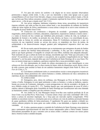 37. Foi para nós motivo de conforto e de alegria ter no nosso encontro observadores
pertencentes a Igrejas cristãs irmãs. A eles, e por seu intermédio a todas estas Igrejas com as quais
compartilhamos a fé em Jesus Cristo Salvador, chegue a nossa saudação fraterna, unida à oração, a fim de
que, na hora que Deus indicar, possamos cumprir o testamento espiritual de Jesus Cristo: "para que todos
sejam um só... a fim de que o mundo creia!" (Jo 17,21).
             38. Aos povos indígenas, habitantes originários destas terras, possuidores de inumeráveis
riquezas culturais, que estão na base da nossa cultura atual, e aos descendentes de milhares de famílias
vindas de várias regiões da África, manifestamos a nossa estima e desejo de os servir como ministros do
Evangelho de nosso Senhor Jesus Cristo.
             39. Unimo-nos aos construtores e dirigentes da sociedade - governantes, legisladores,
magistrados, chefes políticos e militares, educadores, empresários, responsáveis sindicais e muitos outros -
e a todos os homens de boa vontade que trabalham pela promoção e defesa da vida, na exaltação e
dignidade do homem e da mulher, na proteção dos seus direitos, na busca e na consolidação da paz,
banidas todas as formas de corrida aos armamentos. Desta IV Conferência exortamo-tos a que, no
exercício da sua respeitável missão ao serviço dos povos, se empenhem em favor da justiça, da
solidariedade e do desenvolvimento integral, guiados pelo indispensável imperativo ético nas suas
decisões.
             40. De um modo especial desejamos que os ensinamentos que entregamos da parte do Senhor
ressoem no interior das famílias latino-americanas e caribenhas. A elas, que são o santuário da vida,
pede-se que façam germinar o Evangelho no coração dos seus filhos, mediante uma adequada educação.
Num momento em que a cultura da morte nos ameaça, encontrarão aqui uma "fonte que jorra para a vida
eterna". Os sacerdotes, com o seu exemplo e a sua palavra, são os grandes evangelizadores da sua "Igreja
doméstica" e, em boa parte, depende deles que esta Conferência de Santo Domingo dê os seus frutos. Por
isso, ao mesmo tempo que os saudamos, queríamos exprimir-lhes a nossa proximidade e apoio.
             41. Aos representantes do mundo da cultura encorajamo-tos a que intensifiquem os seus
esforços em favor da educação, que é a chave mestra do futuro; alma do dinamismo social, direito e dever
de toda a pessoa; para assentar as bases de um autêntico humanismo integral (João Paulo II, Missa em
Faro de Colón, n. 7).
             42. Convidamos cordialmente todos os comunicadores sociais a serem pregoeiros incansáveis
de reconciliação, firmes promotores dos valores humanos e cristãos, defensores da vida e animadores da
esperança, da paz e da solidariedade entre os povos.
             VI. CONCLUSÃO
             43. Entregamos, pois, cheios de confiança, esta Mensagem ao Povo de Deus na América
Latina e Caribe. Entregamo-1a com igual sentimento a todos os homens e a todas as mulheres, especia-
lmente aos jovens do Continente, chamados a serem protagonistas na vida da sociedade e da Igreja, no
novo Milênio cristão já à porta (D.1., 27). Também àqueles que, sem participarem da nossa fé cristã e
católica, aderem à Mensagem desta Assembléia de Santo Domingo por reconhecerem nela uma chamada
ao humanismo cristão e evangélico que eles estimam e vivem.
             44. Aos irmãos na fé, esta Mensagem deseja levar-lhes uma explicita profissão de fé em
Jesus Cristo e na sua Boa-Nova. Neste Jesus, "o mesmo ontem e hoje e por toda a eternidade" (Hb 13,8),
temos a certeza de encontrar inspiração, luz e força para um renovado espírito evangelizador. N'Ele
também se encontram motivos e orientações para novos esforços em vista da autêntica promoção humana
de quase quinhentos milhões de latino-americanos. É igualmente Ele quem nos ajudará a infundir nos
valores culturais próprios da nossa gente seu cunho cristão, a sua identidade, a riqueza da unidade na
variedade.
             45. A todos, queremos propor o conteúdo da Conferência de Santo Domingo como premissa
para o permanente rejuvenescimento do ideal dos nossos antepassados sobre a Pátria Grande. Estamos
efetivamente persuadidos de que o encontro com as raízes cristãs e católicas comuns aos nossos países
dará à América Latina a unidade desejada.
 