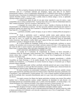 46. Há, na América, fermentos de divisão muito ativos. Há ainda muito a fazer, na nossa terra
americana, para ser o Continente unificado que desejamos. Agora, para além do seu objetivo
primariamente religioso, a Nova Evangelização lançada pela IV Conferência Geral oferece os elementos
necessários para o nascimento da indispensável reconciliação graças à qual, na lógica do PAI-NOSSO, se
superam discórdias antigas e novas, se dará o perdão mútuo às ofensas antigas e novas, se aplainarão
injustiças antigas e novas, se restaurará a paz;
              - a solidariedade, ajuda da parte de uns para tornar suportável o peso de outros, e para
compartilhar com os outros os próprios bens: "é preciso fazer valer o novo ideal de solidariedade diante da
falaz vontade de dominar" (Discurso inaugural, João Paulo II, n. 15);
              - a integração dos nossos países uns com os outros, vencidas as barreiras da divisão, das
discriminações e das indiferenças recíprocas: "um fator que pode contribuir notavelmente para superar os
problemas urgentes que afetam hoje este Continente é a integração latino-americana" (Discurso inaugura
João Paulo II, n. 15 e também n. 17);
              - a profunda comunhão, a partir da Igreja, no que se refere à vontade política de progresso e
de bem-estar.
              47. Oxalá o patrimônio social e espiritual contido nestas quatro palavras chaves:
reconciliação, solidariedade, integração e comunhão - se transforme na maior riqueza da América Latina.
São estes os votos e as orações dos Bispos participantes na IV Conferência Geral do Episcopado
Latino-Americano. Seja também a melhor dádiva que a graça de Deus nos conceda! Pensamos que tal
patrimônio é a tarefa e a obrigação de todos e de cada um.
              48. A Nossa Senhora de Guadalupe, Estrela da Nova Evangelização, confiamos os nossos
trabalhos. Ela caminhou com os nossos povos desde o primeiro anúncio de Cristo. A Ela suplicamos hoje
que encha de ardor os nossos corações, para proclamarmos com novos métodos e novas expressões que
Jesus Cristo é o mesmo Ontem, Hoje e por toda a Eternidade! (Hb 13,8).
              CARTA DO PAPA AOS BISPOS DA AMÉRICA LATINA
              Por ocasião do V Centenário da evangelização da América, eu havia convocado a
Conferência Geral do Episcopado Latino-Americano com a finalidade de estudar, à luz de Cristo "o
mesmo ontem, hoje e sempre" (Hab. 13,8), os grandes temas da Nova Evangelização, da Promoção
humana e da Cultura cristã.
              A Divina Providência deu-me a alegria de poder inaugurar pessoalmente a referida
Assembléia em Santo Domingo, a 12 de outubro passado. No dia 28 do mesmo mês terminaram os
trabalhos da Conferência, e os Presidentes da mesma fizeram-me chegar as Conclusões que os Bispos
presentes tinham elaborado.
              Com sumo gosto pude verificar a profunda solicitude pastoral com que os meus Irmãos no
Episcopado examinaram os temas que lhes havia proposto, a fim de contribuir para o desenvolvimento da
vida da Igreja na América Latina, olhando para o presente e o futuro.
              Os textos conclusivos da mencionada Conferência, cuja difusão autorizei, poderão orientar
agora a ação pastoral de cada Bispo diocesano da América Latina. Cada Pastor diocesano, juntamente com
os presbíteros, "seus colaboradores" (Lumen gentium, 28), e com os demais membros da Igreja particular
que lhe foi confiada, fará o necessário discernimento, para ver o que é mais útil na situação particular da
sua diocese.
              Um amplo consenso dos Bispos das Igrejas particulares existentes num mesmo País poderá
também levar a fórmulas pastorais comuns, sempre respeitosas da identidade de cada diocese e da
autoridade pastoral que corresponde ao Bispo, que é o centro visível de unidade e, ao mesmo tempo, o seu
vínculo hierárquico com o Sucessor de Pedro e com a Igreja Universal (c fLumen gentium, 23).
              Como é evidente, as Conclusões da Conferência de Santo Domingo deverão ser analisadas à
luz do Magistério da Igreja Universal, e atuadas em fidelidade à disciplina canônica vigente.
              Por minha parte, confio em que a solicitude pastoral dos Bispos da América Latina leve todas
as Igrejas particulares do Continente a um renovado compromisso com a Nova Evangelização, a Promo-
ção humana e a Cultura cristã.
 