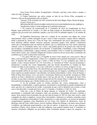 Jesus Cristo, Nosso Senhor, Evangelizador e Salvador, seja hoje, como ontem e sempre, o
centro da vida e da Igreja.
              A Virgem Santíssima, que esteve sempre ao lado do seu Divino Filho, acompanhe os
Pastores e fiéis na sua peregrinação rumo ao Senhor.
              Vaticano, 10 de novembro de 1992, memória de São Leão Magno, Papa e Doutor da Igreja.
              Joannes Paulus pp.l1
              MENSAGEM DO SANTO PADRE JOÃO PAULO II AOS INDÍGENAS DA AMÉRICA
              Amadíssimos irmãos e irmãs indígenas do Continente americano.
              1. No contexto da comemoração do V Centenário do início da evangelização do Novo
Mundo, lugar preferencial no coração e no afeto do Papa ocupam os descendentes dos homens e das
mulheres que povoavam este continente, quando a cruz de Cristo foi plantada naquele 12 de outubro de
1492.
              Da República Dominicana, onde tive a alegria de me encontrar com alguns dos vossos
representantes, dirijo a minha mensagem de paz e amor a todas as pessoas e grupos étnicos indígenas,
desde a península do Alasca até à Terra do Fogo. Sois continuadores dos povos tupi-guarani, aimara,
meia, Quechua, chibcha, nahualt, mixtecas, araucano, yanomami, guajiro, inuit, apache e muitíssimos
outros que se distinguiram pela sua nobreza de espírito, que se evidenciaram nos seus valores autóctones
culturais, como as civilizações asteca, ince e meia, e que podem gloriar-se de possuir uma visão da vida
que reconhece a sacralidade do mundo e do ser humano. A simplicidade, a humildade, o amor à liberdade,
a hospitalidade, a solidariedade, o apego à família, a proximidade à terra e o sentido da contemplação são
outros tantos valores, que a memória indígena da América conservou até aos nossos dias e constituem um
contributo que se sente na alma latino-americana.
              2. Faz agora 500 anos que o Evangelho de Jesus Cristo chegou aos vossos povos. Mas já
antes, e sem que talvez o imaginassem, o Deus vivo e verdadeiro estava presente iluminando os seus cami-
nhos. O apóstolo São João diz-nos que o Verbo, o Filho de Deus, "é a luz verdadeira que, vindo ao
mundo, a todo o homem ilumina" (Jo 1,9). Com efeito, as "sementes do Verbo" estavam já presentes e
iluminavam o coração dos vossos antepassados, para que fossem descobrindo os vestígios do Deus
Criador em todas as suas criaturas: o sol, a lua, a mãe terra, os vulcões e as selvas, as lagoas e os rios.
              Mas, à luz da Boa Nova, eles descobriram que todas aquelas maravilhas da criação não eram
senão um pálido reflexo do seu Autor, e que a pessoa humana, por ser imagem e semelhança do Criador, é
muito superior ao mundo material e está chamada a um destino transcendente e eterno. Jesus de Nazaré, o
Filho de Deus feito homem, com a sua morte e ressurreição, libertou-nos do pecado, tornando-nos filhos
adotivos de Deus e abrindo-nos o caminho para a vida que não tem fim. A mensagem de Jesus Cristo
fez-lhes ver que todos os homens são irmãos, porque têm um Pai comum: Deus. E todos estão chamados a
fazer parte da única Igreja, que o Senhor fundou com o seu sangue (c£ At 20,28).
              À luz da revelação cristã, as virtudes ancestrais dos vossos antepassados, como a
hospitalidade, a solidariedade, o espírito generoso, encontraram a sua plenitude no grande mandamento do
amor, que deve ser a suprema lei do cristão. A persuasão de que o mal se identifica com a morte e o bem
com a vida abriu-lhes o coração para Jesus, que é "o Caminho, a Verdade e a Vida" (Jo 14,6).
              Tudo isto, a que os Padres da Igreja chamam as "sementes do Verbo", foi purificado,
aprofundado e completado pela mensagem cristã, que proclama a fraternidade universal e defende a
justiça. Jesus chamou bem-aventurados aos que têm sede de justiça (cf. Ml 5,6). Que outro motivo, senão
a pregação dos ideais evangélicos, moveu tantos missionários a denunciar as violações cometidas contra
os índios, à chegada dos colonizadores? Estão a demonstrá-1o a ação apostólica e os escritos de intrépidos
evangelizadores espanhóis como Bartolomeu de Las Casas, Frei Antônio de Montesinos, Vasco de
Queiroga, João dal Valle, Julião Garcés, José de Anchieta, Manuel da Nóbrega, e de tantos outros homens
e mulheres, que dedicaram generosamente a sua vida aos nativos. A Igreja que, com os seus religiosos,
sacerdotes e bispos, esteve sempre ao lado dos indígenas, como poderia esquecer neste V Centenário os
enormes sofrimentos infligidos aos povoadores deste Continente durante a época da conquista e da
 