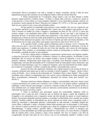 colonização? Deve-se reconhecer com toda a verdade os abusos cometidos, devido à falta de amor
daquelas pessoas que não souberam ver nos indígenas irmãos e filhos do mesmo Deus Pai.
              3. Nesta comemoração do V Centenário, desejo repetir o que vos disse durante a minha
primeira viagem pastoral à América Latina: " O Papa e a Igreja estão convosco e amam-vos; amam as
vossas pessoas, a vossa cultura, as vossas tradições; admiram o vosso maravilhoso passado, animam-vos
no presente e muito esperam do futuro" (Discurso em Cuilapan, 29.1.1979, n. 5). Por isso, quero também
fazer-me eco e porta-voz dos vossos mais profundos anelos.
              Sei que quereis ser respeitados como pessoas e como cidadãos. Por sua vez, a Igreja faz sua
esta legítima aspiração, já que a vossa dignidade não é menor que a de qualquer outra pessoa ou raça.
Todo o homem ou mulher foi criado à imagem e semelhança de Deus (cf. Gn 1,26-27). E Jesus que
mostrou sempre a sua predileção pelos pobres e abandonados, diz-nos que tudo o que fizermos ou
deixarmos de fazer "a um destes meus irmãos mais pequeninos", a Ele mesmo o fizemos (cf. Ml 25,40).
Ninguém que se honre do nome de cristão pode desprezar ou discriminar por motivos de raça ou cultura.
O apóstolo Paulo admoesta-nos quanto a isto. Foi num só Espírito que todos nós fomos batizados, a fim
de formarmos um só corpo, quer judeus, quer gregos, quer escravos, quer livres" (lCor 12,13).
              A fé, queridos irmãos e irmãs, supera as diferenças entre os homens. A fé e o batismo dão
vida a um novo povo: o povo dos filhos de Deus. Contudo, mesmo superando as diferenças, a fé não as
destrói mas respeita-as. A unidade de todos nós em Cristo não significa, sob o ponto de vista humano,
uniformidade. Pelo contrário, as comunidades eclesiais sentem-se enriquecidas, ao acolher a multíplice
diversidade e variedade de todos os seus membros.
              4. Por isso, a Igreja anima os indígenas a conservarem e promoverem, com legítimo orgulho,
a cultura dos seus povos: as sãs tradições e costumes, o idioma e os valores próprios. Ao defender a vossa
identidade, não só exerceis um direito, mas cumpris também o dever de transmitir a vossa cultura às
gerações vindouras, enriquecendo deste modo toda a sociedade. Esta dimensão cultural, em ordem à
evangelização, será uma das prioridades da IV Conferência Geral do Episcopado Latino-Americano, que
se realiza em Santo Domingo e que tive a alegria de inaugurar, como ato preeminente da minha viagem,
por ocasião do V Centenário. A tutela e o respeito das culturas, valorizando tudo o que de
              positivo há nelas, não significam, entretanto, que a Igreja renuncia à sua missão de elevar os
costumes, rejeitando tudo aquilo que se opõe ou contradiz a moral evangélica. "A Igreja - afirma o Docu-
mento de Puebla - tem a missão de dar testemunho do "verdadeiro Deus e único Senhor". Não se pode
considerar como violação a evangelização que é um convite a que se abandonem as falsas concepções de
Deus, procedimentos antinaturais e manipulações aberrantes do homem, feitas pelo homem" (no.
405-4(•).
              Elemento central nas culturas indígenas é o apego e a proximidade à mãe terra. Amais a terra
e quereis permanecer em contato com a natureza. Uno a minha voz à de quantos pedem a aplicação de
estratégias e meios eficazes para proteger e conservar a natureza criada por Deus. O respeito devido ao
meio ambiente deve ser sempre tutelado, acima de interesses exclusivamente econômicos ou da abusiva
exploração de recursos em terras e mares.
              5. Entre os problemas que preocupam muitas das comunidades indígenas, estão os
relacionados com a posse da terra. Consta-me que os Pastores da Igreja, a partir das exigências do
Evangelho e em consonância com o magistério social, não têm deixado de apoiar os vossos legítimos
direitos, favorecendo adequadas reformas agrárias e exortando à solidariedade como caminho que conduz
à justiça. Também conheço as dificuldades que deveis enfrentar em temas como a segurança social, o
direito de associação, a capacidade agrícola, a participação na vida nacional, a formação integral dos
vossos filhos, a educação, a saúde, a moradia e tantas outras questões que vos preocupam. A este propó-
sito, vêm-me à mente as palavras que, há alguns anos, dirigi aos indígenas no inesquecível encontro de
Quetzaltenango: "A Igreja conhece, queridos filhos, a marginalização que sofreis; as injustiças que
suportais; as sérias dificuldades que tendes para defender as vossas terras e os vossos direitos; a freqüente
falta de respeito pelos vossos costumes e pelas vossas tradições. Por isso, ao cumprir a sua obra de
evangelização, ela quer estar junto de vós e elevar a sua voz de condenação, quando é violada a vossa
 