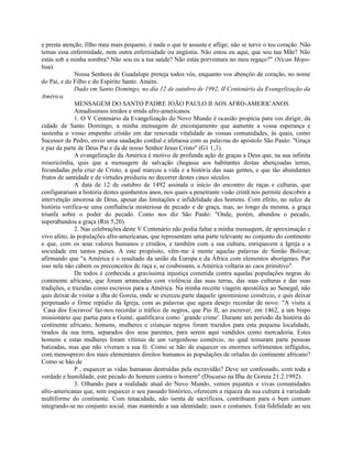 e presta atenção, filho meu mais pequeno, é nada o que te assusta e aflige; não se turve o teu coração. Não
temas essa enfermidade, nem outra enfermidade ou angústia. Não estou eu aqui, que sou tua Mãe? Não
estás sob a minha sombra? Não sou eu a tua saúde? Não estás porventura no meu regaço?" (Nican Mopo-
hua).
              Nossa Senhora de Guadalupe proteja todos vós, enquanto vos abençôo de coração, no nome
do Pai, e do Filho e do Espírito Santo. Amém.
              Dado em Santo Domingo, no dia 12 de outubro de 1992, II Centenário da Evangelização da
América.
              MENSAGEM DO SANTO PADRE JOÃO PAULO II AOS AFRO-AMERICANOS
              Amadíssimos irmãos e irmãs afro-americanos.
              1. O V Centenário da Evangelização do Novo Mundo é ocasião propícia para vos dirigir, da
cidade de Santo Domingo, a minha mensagem de encorajamento que aumente a vossa esperança e
sustenha o vosso empenho cristão em dar renovada vitalidade às vossas comunidades, às quais, como
Sucessor de Pedro, envio uma saudação cordial e afetuosa com as palavras do apóstolo São Paulo: "Graça
e paz da parte de Deus Pai e da de nosso Senhor Jesus Cristo" (G1 1,3).
              A evangelização da América é motivo de profunda ação de graças a Deus que, na sua infinita
misericórdia, quis que a mensagem de salvação chegasse aos habitantes destas abençoadas terras,
fecundadas pela cruz de Cristo, a qual marcou a vida e a história das suas gentes, e que tão abundantes
frutos de santidade e de virtudes produziu no decorrer destes cinco séculos.
              A data de 12 de outubro de 1492 assinala o início do encontro de raças e culturas, que
configurariam a história destes quinhentos anos, nos quais a penetrante visão cristã nos permite descobrir a
intervenção amorosa de Deus, apesar das limitações e infidelidade dos homens. Com efeito, no sulco da
história verifica-se uma confluência misteriosa de pecado e de graça, mas, ao longo da mesma, a graça
triunfa sobre o poder do pecado. Como nos diz São Paulo: "Onde, porém, abundou o pecado,
superabundou a graça (Rm 5,20).
              2. Nas celebrações deste V Centenário não podia faltar a minha mensagem, de aproximação e
vivo afeto, às populações afro-americanas, que representam uma parte relevante no conjunto do continente
e que, com os seus valores humanos e cristãos, e também com a sua cultura, enriquecem a Igreja e a
sociedade em tantos países. A este propósito, vêm-me à mente aquelas palavras de Simão Bolivar,
afirmando que "a América é o resultado da união da Europa e da África com elementos aborígenes. Por
isso nela não cabem os preconceitos de raça e, se coubessem, a América voltaria ao caos primitivo".
              De todos é conhecida a gravíssima injustiça cometida contra aquelas populações negras do
continente africano, que foram arrancadas com violência das suas terras, das suas culturas e das suas
tradições, e trazidas como escravos para a América. Na minha recente viagem apostólica ao Senegal, não
quis deixar de visitar a ilha de Goreia, onde se exerceu parte daquele ignominioso comércio, e quis deixar
perpetuado o firme repúdio da Igreja, com as palavras que agora desejo recordar de novo: "A visita à
`Casa dos Escravos' faz-nos recordar o tráfico de negros, que Pio II, ao escrever, em 1462, a um bispo
missionário que partia para a Guiné, qualificava como `grande crime'. Durante um período da história do
continente africano, homens, mulheres e crianças negros foram trazidos para esta pequena localidade,
tirados da sua terra, separados dos seus parentes, para serem aqui vendidos como mercadoria. Estes
homens e estas mulheres foram vítimas de um vergonhoso comércio, no qual tomaram parte pessoas
batizadas, mas que não viveram a sua fé. Como se hão de esquecer os enormes sofrimentos infligidos,
com menosprezo dos mais elementares direitos humanos às populações de orladas do continente africano?
Como se hão de
              P , esquecer as vidas humanas destruídas pela escravidão? Deve ser confessado, com toda a
verdade e humildade, este pecado do homem contra o homem" (Discurso na Ilha de Goreia 21.2.1992).
              3. Olhando para a realidade atual do Novo Mundo, vemos pujantes e vivas comunidades
afro-americanas que, sem esquecer o seu passado histórico, oferecem a riqueza da sua cultura à variedade
multiforme do continente. Com tenacidade, não isenta de sacrifícios, contribuem para o bem comum
integrando-se no conjunto social, mas mantendo a sua identidade, usos e costumes. Esta fidelidade ao seu
 
