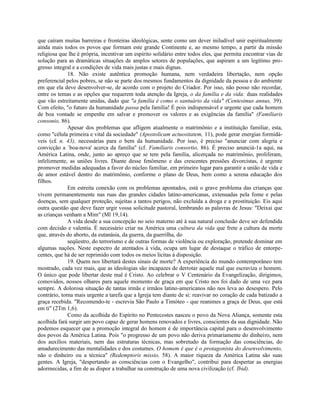 que caíram muitas barreiras e fronteiras ideológicas, sente como um dever iniludível unir espiritualmente
ainda mais todos os povos que formam este grande Continente e, ao mesmo tempo, a partir da missão
religiosa que lhe é própria, incentivar um espírito solidário entre todos eles, que permita encontrar vias de
solução para as dramáticas situações de amplos setores de populações, que aspiram a um legítimo pro-
gresso integral e a condições de vida mais justas e mais dignas.
              18. Não existe autêntica promoção humana, nem verdadeira libertação, nem opção
preferencial pelos pobres, se não se parte dos mesmos fundamentos da dignidade da pessoa e do ambiente
em que ela deve desenvolver-se, de acordo com o projeto do Criador. Por isso, não posso não recordar,
entre os temas e as opções que requerem toda atenção da Igreja, o da família e da vida: duas realidades
que vão estreitamente unidas, dado que "a família é como o santuário da vida" (Centesimus annus, 39).
Com efeito, "o futuro da humanidade passa pela família! É pois indispensável e urgente que cada homem
de boa vontade se empenhe em salvar e promover os valores e as exigências da família" (Familiaris
consonio, 86).
              Apesar dos problemas que afligem atualmente o matrimônio e a instituição familiar, esta,
como "célula primeira e vital da sociedade" (Apostolicam actuositatem, 11), pode gerar energias formidá-
veis (c£ n. 43), necessárias para o bem da humanidade. Por isso, é preciso "anunciar com alegria e
convicção a `boa-nova' acerca da família" (cf. Familiaris consortio, 86). É preciso anunciá-1a aqui, na
América Latina, onde, junto ao apreço que se tem pela família, alicerçada no matrimônio, proliferam,
infelizmente, as uniões livres. Diante desse fenômeno e das crescentes pressões divorcistas, é urgente
promover medidas adequadas a favor do núcleo familiar, em primeiro lugar para garantir a união de vida e
de amor estável dentro do matrimônio, conforme o plano de Deus, bem como a serena educação dos
filhos.
              Em estreita conexão com os problemas apontados, está o grave problema das crianças que
vivem permanentemente nas ruas das grandes cidades latino-americanas, extenuadas pela fome e pelas
doenças, sem qualquer proteção, sujeitas a tantos perigos, não excluída a droga e a prostituição. Eis aqui
outra questão que deve fazer urgir vossa solicitude pastoral, lembrando as palavras de Jesus: "Deixai que
as crianças venham a Mim" (Ml 19,14).
              A vida desde a sua concepção no seio materno até à sua natural conclusão deve ser defendida
com decisão e valentia. É necessário criar na América uma cultura da vida que frete a cultura da morte
que, através do aborto, da eutanásia, da guerra, da guerrilha, do
              seqüestro, do terrorismo e de outras formas de violência ou exploração, pretende dominar em
algumas nações. Neste espectro de atentados à vida, ocupa um lugar de destaque o tráfico de entorpe-
centes, que há de ser reprimido com todos os meios licitas à disposição.
              19. Quem nos libertará destes sinais de morte? A experiência do mundo contemporâneo tem
mostrado, cada vez mais, que as ideologias são incapazes de derrotar aquele mal que escraviza o homem.
O único que pode libertar deste mal é Cristo. Ao celebrar o V Centenário da Evangelização, dirigimos,
comovidos, nossos olhares para aquele momento de graça em que Cristo nos foi dado de uma vez para
sempre. A dolorosa situação de tantas irmãs e irmãos latino-americanos não nos leva ao desespero. Pelo
contrário, torna mais urgente a tarefa que a Igreja tem diante de si: reavivar no coração de cada batizado a
graça recebida. "Recomendo-te - escrevia São Paulo a Timóteo - que reanimes a graça de Deus, que está
em ti" (2Tm 1,6).
              Como da acolhida do Espírito no Pentecostes nasceu o povo da Nova Aliança, somente esta
acolhida fará surgir um povo capaz de gerar homens renovados e livres, conscientes da sua dignidade. Não
podemos esquecer que a promoção integral do homem é de importância capital para o desenvolvimento
dos povos da América Latina. Pois "o progresso de um povo não deriva primariamente do dinheiro, nem
dos auxílios materiais, nem das estruturas técnicas, mas sobretudo da formação das consciências, do
amadurecimento das mentalidades e dos costumes. O homem é que é o protagonista do desenvolvimento,
não o dinheiro ou a técnica" (Redemptoris missio, 58). A maior riqueza da América Latina são suas
gentes. A Igreja, "despertando as consciências com o Evangelho", contribui para despertar as energias
adormecidas, a fim de as dispor a trabalhar na construção de uma nova civilização (cf. Ibid).
 