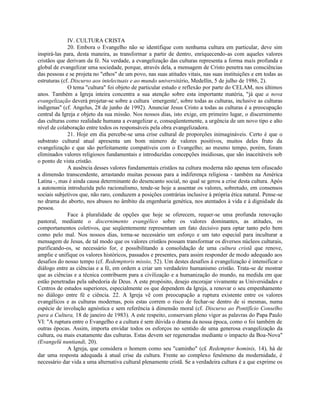 IV. CULTURA CRISTA
              20. Embora o Evangelho não se identifique com nenhuma cultura em particular, deve sim
inspirá-las para, desta maneira, as transformar a partir de dentro, enriquecendo-as com aqueles valores
cristãos que derivam da fé. Na verdade, a evangelização das culturas representa a forma mais profunda e
global de evangelizar uma sociedade, porque, através dela, a mensagem de Cristo penetra nas consciências
das pessoas e se projeta no "ethos" de um povo, nas suas atitudes vitais, nas suas instituições e em todas as
estruturas (cf. Discurso aos intelectuais e ao mundo universitário, Medellín, 5 de julho de 1986, 2).
              O tema "cultura" foi objeto de particular estudo e reflexão por parte do CELAM, nos últimos
anos. Também a Igreja inteira concentra a sua atenção sobre esta importante matéria, "já que a nova
evangelização deverá projetar-se sobre a cultura `emergente', sobre todas as culturas, inclusive as culturas
indígenas" (cf. Angelus, 28 de junho de 1992). Anunciar Jesus Cristo a todas as culturas é a preocupação
central da Igreja e objeto da sua missão. Nos nossos dias, isto exige, em primeiro lugar, o discernimento
das culturas como realidade humana a evangelizar e, conseqüentemente, a urgência de um novo tipo e alto
nível de colaboração entre todos os responsáveis pela obra evangelizadora.
              21. Hoje em dia percebe-se uma crise cultural de proporções inimagináveis. Certo é que o
substrato cultural atual apresenta um bom número de valores positivos, muitos deles fruto da
evangelização e que são perfeitamente compatíveis com o Evangelho; ao mesmo tempo, porém, foram
eliminados valores religiosos fundamentais e introduzidas concepções insidiosas, que são inaceitáveis sob
o ponto de vista cristão.
              A ausência desses valores fundamentais cristãos na cultura moderna não apenas tem ofuscado
a dimensão transcendente, arrastando muitas pessoas para a indiferença religiosa - também na América
Latina -, mas é ainda causa determinante do desencanto social, no qual se gerou a crise desta cultura. Após
a autonomia introduzida pelo racionalismo, tende-se hoje a assentar os valores, sobretudo, em consensos
sociais subjetivos que, não raro, conduzem a posições contrárias inclusive à própria ética natural. Pense-se
no drama do aborto, nos abusos no âmbito da engenharia genética, nos atentados à vida e à dignidade da
pessoa.
              Face à pluralidade de opções que hoje se oferecem, requer-se uma profunda renovação
pastoral, mediante o discernimento evangélico sobre os valores dominantes, as atitudes, os
comportamentos coletivos, que seqüentemente representam um fato decisivo para optar tanto pelo bem
como pelo mal. Nos nossos dias, torna-se necessário um esforço e um tato especial para inculturar a
mensagem de Jesus, de tal modo que os valores cristãos possam transformar os diversos núcleos culturais,
purificando-os, se necessário for, e possibilitando a consolidação de uma cultura cristã que renove,
amplie e unifique os valores históricos, passados e presentes, para assim responder de modo adequado aos
desafios do nosso tempo (cf. Redemptoris missio, 52). Um destes desafios à evangelização é intensificar o
diálogo entre as ciências e a fé, em ordem a criar um verdadeiro humanismo cristão. Trata-se de mostrar
que as ciências e a técnica contribuem para a civilização e a humanização do mundo, na medida em que
estão penetradas pela sabedoria de Deus. A este propósito, desejo encorajar vivamente as Universidades e
Centros de estudos superiores, especialmente os que dependem da Igreja, a renovar o seu empenhamento
no diálogo entre fé e ciência. 22. A Igreja vê com preocupação a ruptura existente entre os valores
evangélicos e as culturas modernas, pois estas correm o risco de fechar-se dentro de si mesmas, numa
espécie de involução agnóstica e sem referência à dimensão moral (cf. Discurso ao Pontifício Conselho
para a Cultura, 18 de janeiro de 1983). A este respeito, conservam pleno vigor as palavras do Papa Paulo
VI: "A ruptura entre o Evangelho e a cultura é sem dúvida o drama da nossa época, como o foi também de
outras épocas. Assim, importa envidar todos os esforços no sentido de uma generosa evangelização da
cultura, ou mais exatamente das culturas. Estas devem ser regeneradas mediante o impacto da Boa-Nova"
(Evangelü nuntiandi, 20).
              A Igreja, que considera o homem como seu "caminho" (c£ Redemptor hominis, 14), há de
dar uma resposta adequada à atual crise da cultura. Frente ao complexo fenômeno da modernidade, é
necessário dar vida a uma alternativa cultural plenamente cristã. Se a verdadeira cultura é a que exprime os
 