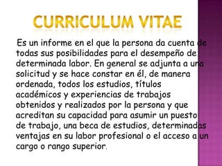 Curriculum vitaeEs un informe en el que la persona da cuenta de todas sus posibilidades para el desempeño de determinada labor. En general se adjunta a una solicitud y se hace constar en él, de manera ordenada, todos los estudios, títulos académicos y experiencias de trabajos obtenidos y realizados por la persona y que acreditan su capacidad para asumir un puesto de trabajo, una beca de estudios, determinadas ventajas en su labor profesional o el acceso a un cargo o rango superior.