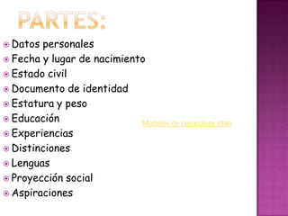 Partes:Datos personalesFecha y lugar de nacimientoEstado civilDocumento de identidadEstatura y pesoEducaciónExperienciasDistincionesLenguasProyección socialAspiracionesModelos de curriculum vitae