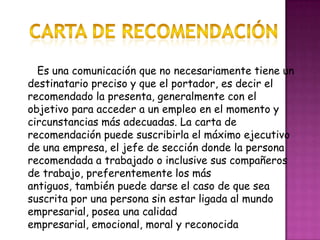 Carta de Recomendación       Es una comunicación que no necesariamente tiene un destinatario preciso y que el portador, es decir el recomendado la presenta, generalmente con el objetivo para acceder a un empleo en el momento y circunstancias más adecuadas. La carta de recomendación puede suscribirla el máximo ejecutivo de una empresa, el jefe de sección donde la persona recomendada a trabajado o inclusive sus compañeros de trabajo, preferentemente los más antiguos, también puede darse el caso de que sea suscrita por una persona sin estar ligada al mundo empresarial, posea una calidad empresarial, emocional, moral y reconocida