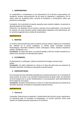 3. NOREPINEFRINA
La norepinefrina o noradrenalina es una catecolamina. Es el fármaco vasoconstrictor por
excelencia, produce vasoconstricción de los vasos de resistencia y capacitancia. Por su
acción sobre los receptores beta1, aumenta el inotropismo y cronotropismo, efecto que
predomina a dosis bajas.
Correlación: Se le administró el soporte vasoactivo para mantener estable a la paciente en
aparente estado de shock séptico
Interacción: Los alimentos ricos en tiramina, precursor de la noradrenalina, si se consumen
en conjunto con estos fármacos pueden desencadenar peligrosas crisis hipertensivas, por
un aumento exagerado de los niveles de noradrenalina.
DIAPOSITIVA 25
4. MORFINA
La morfina actúa directamente sobre el sistema nervioso central y órganos con musculatura
lisa. Además de su acción analgésica, la morfina posee numerosas acciones
farmacológicas adicionales (sedación, euforia, antitusígeno, miótico, depresor respiratorio,
emético, antidiarreico, etc.).
Correlación: Se utilizó para tener a la paciente sedada y disminuir el dolor causado por su
estado clínico asociado a la dificultad para respirar.
5. CLOTRIMAZOL
El clotrimazol es un antifúngico, impide el crecimiento de hongos, provoca la lisis
celular.
Correlación: Se aplicó clotrimazol en crema en el área del pañal para por presencia de
dermatitis seborreica, dermatitis en área genital y perianal severa.
6. HIDROCORTISONA
Es la principal hormona esteroidea secretada por la corteza suprarrenal. Es un corticoide de
corta duración de acción y con actividad mineralocorticoide de grado medio. Se administra
de forma exógena por su acción antiinflamatoria o inmunosupresora, tanto administrado de
forma sistémica como tópica.
Correlación: Se aplicó hidrocortisona en crema en el área del pañal para por presencia de
dermatitis seborreica, dermatitis en área genital y perianal severa.
DIAPOSITIVA 26
7. Vitamina A
Liposoluble. Esencial para el desarrollo y mantenimiento de la función visual y reproductiva,
el crecimiento óseo, la inmunidad, la eritropoyesis y la función pulmonar. Actúa como
cofactor de múltiples procesos bioquímicos. En la dieta se
 