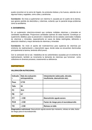 puede encontrar en la carne de hígado, los productos lácteos y los huevos, además de en
algunas frutas y vegetales, como coles y zanahorias.
Correlación: Se inicia a suplementar con vitamina A, causada por el cuadro de la diarrea,
que genera perdida de electrolitos y vitaminas, evitando que la paciente tenga problemas
como la xeroftalmia.
9. DAYAMINERAL
Es un suplemento vitamínico-mineral que contiene múltiples vitaminas y minerales en
cantidades equilibradas. Proporciona cantidades óptimas de estos factores. Constituye un
suplemento dietético para la prevención o tratamiento de los estados carenciales múltiples
de vitaminas y minerales, especialmente en casos de dietas restringidas, deficiente a
absorción intestinal y mayor demanda de vitaminas y minerales
Correlación: Se inició el aporte del multivitamínico para suplencia de vitaminas por
síndrome de realimentación y desnutrición agua, donde estas se encuentran disminuidas
principalmente la tiamina, teniendo difícil previo.
Con la activación de la ruta metabólica de los carbohidratos causadas por el sindrome de
realimentación, también se incrementa la demanda de vitaminas que funcionan como
cofactores en diversos procesos, ocasionando su deficiencia.
DIAPOSITIVA 27
VALORACIÓN NUTRICIONAL
Indicado
r
Dato de evaluación
antropométrica
Interpretación (adecuado, elevado,
insuficiente, desnutrición etc).
Peso 2.735
Talla 54
PC 36.4
PB 6,7
P/T - 3 DE Desnutrición aguda severa
PC/E - 2 DE Factor de riesgo para el neurodesarrollo
T/E - 2 DE Retraso en talla
Diagnostico nutricional: Desnutrición aguda severa tipo marasmo, retraso en talla, factor
de riesgo para el neurodesarrollo
DIAPOSITIVA 28
 