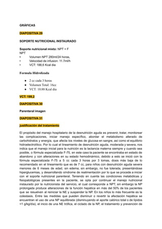 GRÁFICAS
DIAPOSITIVA 29
SOPORTE NUTRICIONAL INSTAURADO
Soporte nutricional mixto: NPT + F
NPT
• Volumen NPT 280ml/24 horas,
• Velocidad de infusion: 11.7ml/h
• VCT: 188,6 Kcal dia
Formula Hidrolizada
● 2 cc cada 3 horas
● Volumen Total: 16cc
● VCT: 10.88 Kcal dia
VCT: 199,2
DIAPOSITIVA 30
Parenteral imagen
DIAPOSITIVA 31
justificación del tratamiento
El propósito del manejo hospitalario de la desnutrición aguda es prevenir, tratar, monitorear
las complicaciones, iniciar manejo específico, abordar el metabolismo alterado de
carbohidratos y energía, que afecta los niveles de glucosa en sangre, así como el equilibrio
hidroelectrolítico. Por lo cual el lineamiento de desnutrición aguda, moderada y severa, nos
indica que el manejo inicial para la nutrición es la lactancia materna siempre y cuando sea
posible, o fórmula especializada F-75, en este caso la paciente se encontraba en estado de
abandono y con alteraciones en su estado hemodinámico, debido a esto se inició con la
fórmula especializada F-75 a 5 cc cada 3 horas por 3 tomas, dosis más baja de lo
recomendado en el lineamiento que es de 7 cc, para niños con desnutrición aguda severa
menores de 6 meses de edad, sin edema; sin embargo, no fue tolerada, presentándose
hiperglucemias, y desarrollando síndrome de realimentación por lo que se procede a iniciar
con el soporte nutricional parenteral. Teniendo en cuenta las condiciones metabólicas y
fisiopatológicas presentes en la paciente, se opta por continuar el manejo nutricional
instaurado por la nutricionista del servicio, el cual corresponde a NPT, sin embargo la NP
prolongada produce alteraciones de la función hepática en más del 50% de los pacientes
que se resuelven al reiniciar la NE y suspender la NP. En los niños lo más frecuente es la
colestasis. Entre las medidas que pueden disminuir o revertir la afectación hepática se
encuentran el uso de una NP equilibrada (disminuyendo el aporte calórico total o de lípidos
<1 g/kg/día), el inicio de una NE trófica, el ciclado de la NP, el tratamiento y prevención de
 