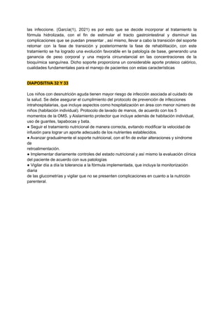 las infeccione. (García(1), 2021) es por esto que se decide incorporar al tratamiento la
fórmula hidrolizada, con el fin de estimular el tracto gastrointestinal y disminuir las
complicaciones que se puedan presentar , así mismo, llevar a cabo la transición del soporte
retomar con la fase de transición y posteriormente la fase de rehabilitación, con este
tratamiento se ha logrado una evolución favorable en la patología de base, generando una
ganancia de peso corporal y una mejoría circunstancial en las concentraciones de la
bioquímica sanguínea. Dicho soporte proporciona un considerable aporte proteico calórico,
cualidades fundamentales para el manejo de pacientes con estas características
DIAPOSITIVA 32 Y 33
Los niños con desnutrición aguda tienen mayor riesgo de infección asociada al cuidado de
la salud. Se debe asegurar el cumplimiento del protocolo de prevención de infecciones
intrahospitalarias, que incluye aspectos como hospitalización en área con menor número de
niños (habitación individual). Protocolo de lavado de manos, de acuerdo con los 5
momentos de la OMS. y Aislamiento protector que incluye además de habitación individual,
uso de guantes, tapabocas y bata.
● Seguir el tratamiento nutricional de manera correcta, evitando modificar la velocidad de
infusión para lograr un aporte adecuado de los nutrientes establecidos.
● Avanzar gradualmente el soporte nutricional, con el fin de evitar alteraciones y síndrome
de
retroalimentación.
● Implementar diariamente controles del estado nutricional y así mismo la evaluación clínica
del paciente de acuerdo con sus patologías
● Vigilar día a día la tolerancia a la fórmula implementada, que incluya la monitorización
diaria
de las glucometrías y vigilar que no se presenten complicaciones en cuanto a la nutrición
parenteral.
 