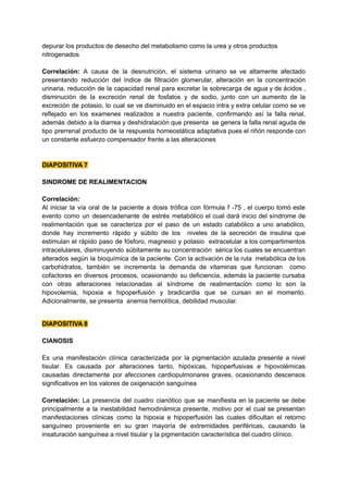 depurar los productos de desecho del metabolismo como la urea y otros productos
nitrogenados
Correlación: A causa de la desnutrición, el sistema urinario se ve altamente afectado
presentando reducción del índice de filtración glomerular, alteración en la concentración
urinaria, reducción de la capacidad renal para excretar la sobrecarga de agua y de ácidos ,
disminución de la excreción renal de fosfatos y de sodio, junto con un aumento de la
excreción de potasio, lo cual se ve disminuido en el espacio intra y extra celular como se ve
reflejado en los examenes realizados a nuestra paciente, confirmando así la falla renal,
además debido a la diarrea y deshidratación que presenta se genera la falla renal aguda de
tipo prerrenal producto de la respuesta homeostática adaptativa pues el riñón responde con
un constante esfuerzo compensador frente a las alteraciones
DIAPOSITIVA 7
SINDROME DE REALIMENTACION
Correlación:
Al iniciar la vía oral de la paciente a dosis trófica con fórmula f -75 , el cuerpo tomó este
evento como un desencadenante de estrés metabólico el cual dará inicio del síndrome de
realimentación que se caracteriza por el paso de un estado catabólico a uno anabólico,
donde hay incremento rápido y súbito de los niveles de la secreción de insulina que
estimulan el rápido paso de fósforo, magnesio y potasio extracelular a los compartimentos
intracelulares, disminuyendo súbitamente su concentración sérica los cuales se encuentran
alterados según la bioquímica de la paciente. Con la activación de la ruta metabólica de los
carbohidratos, también se incrementa la demanda de vitaminas que funcionan como
cofactores en diversos procesos, ocasionando su deficiencia, además la paciente cursaba
con otras alteraciones relacionadas al síndrome de realimentación como lo son la
hipovolemia, hipoxia e hipoperfusión y bradicardia que se cursan en el momento.
Adicionalmente, se presenta anemia hemolítica, debilidad muscular.
DIAPOSITIVA 8
CIANOSIS
Es una manifestación clínica caracterizada por la pigmentación azulada presente a nivel
tisular. Es causada por alteraciones tanto, hipóxicas, hipoperfusivas e hipovolémicas
causadas directamente por afecciones cardiopulmonares graves, ocasionando descensos
significativos en los valores de oxigenación sanguínea
Correlación: La presencia del cuadro cianótico que se manifiesta en la paciente se debe
principalmente a la inestabilidad hemodinámica presente, motivo por el cual se presentan
manifestaciones clínicas como la hipoxia e hipoperfusión las cuales dificultan el retorno
sanguíneo proveniente en su gran mayoría de extremidades periféricas, causando la
insaturación sanguínea a nivel tisular y la pigmentación característica del cuadro clínico.
 