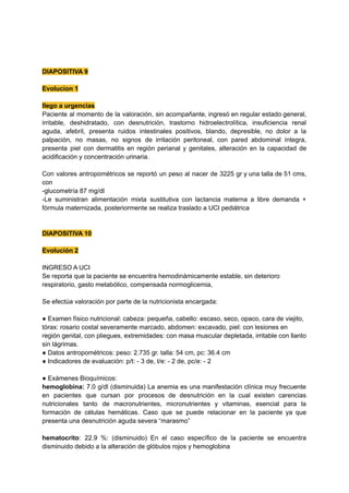 DIAPOSITIVA 9
Evolucion 1
llego a urgencias
Paciente al momento de la valoración, sin acompañante, ingresó en regular estado general,
irritable, deshidratado, con desnutrición, trastorno hidroelectrolítica, insuficiencia renal
aguda, afebril, presenta ruidos intestinales positivos, blando, depresible, no dolor a la
palpación, no masas, no signos de irritación peritoneal, con pared abdominal íntegra,
presenta piel con dermatitis en región perianal y genitales, alteración en la capacidad de
acidificación y concentración urinaria.
Con valores antropométricos se reportó un peso al nacer de 3225 gr y una talla de 51 cms,
con
-glucometría 87 mg/dl
-Le suministran alimentación mixta sustitutiva con lactancia materna a libre demanda +
fórmula maternizada, posteriormente se realiza traslado a UCI pediátrica
DIAPOSITIVA 10
Evolución 2
INGRESO A UCI
Se reporta que la paciente se encuentra hemodinámicamente estable, sin deterioro
respiratorio, gasto metabólico, compensada normoglicemia,
Se efectúa valoración por parte de la nutricionista encargada:
● Examen físico nutricional: cabeza: pequeña, cabello: escaso, seco, opaco, cara de viejito,
tórax: rosario costal severamente marcado, abdomen: excavado, piel: con lesiones en
región genital, con pliegues, extremidades: con masa muscular depletada, irritable con llanto
sin lágrimas.
● Datos antropométricos: peso: 2.735 gr. talla: 54 cm, pc: 36.4 cm
● Indicadores de evaluación: p/t: - 3 de, t/e: - 2 de, pc/e: - 2
● Exámenes Bioquímicos:
hemoglobina: 7.0 g/dl (disminuida) La anemia es una manifestación clínica muy frecuente
en pacientes que cursan por procesos de desnutrición en la cual existen carencias
nutricionales tanto de macronutrientes, micronutrientes y vitaminas, esencial para la
formación de células hemáticas. Caso que se puede relacionar en la paciente ya que
presenta una desnutrición aguda severa “marasmo”
hematocrito: 22.9 %: (disminuido) En el caso específico de la paciente se encuentra
disminuido debido a la alteración de glóbulos rojos y hemoglobina
 
