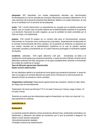 plaquetas: 837 (elevadas) Los niveles plaquetarios elevados son denominados
trombocitopenia la cual es causada por procesos infecciosos o procesos inflamatorios. En el
caso particular de la paciente presenta esta alteración debido a un cuadro infeccioso, la cual
se va a manifestar con el aumento de las plaquetas
sodio: 135.1 mmol/l (disminuido) La hiponatremia es causada por la pérdida excesiva de
fluidos, que en nuestro caso se puede explicar por la deshidratación presente en la paciente
y la excreción fraccional de sodio negativa, ya que la cantidad de sodio excretada por el
riñón es mayor a la reabsorbida.
potasio: 3.52 mmol/l El potasio es un mineral vital para el funcionamiento corporal,
interviniendo en funciones como contracciones musculares. Especialmente fundamental en
el correcto funcionamiento del ritmo cardiaco. En la paciente se evidencia un descenso en
sus niveles, causado por la deshidratación hipotónica en la cual se pierden líquidos
corporales causados puntualmente por el cuadro diarreico prolongado e insuficiente ingesta
de líquidos.
creatinina (elevada) : 0.95 mg/dl, albúmina: 2.25 g/dl. Aumentada, se debe a la
insuficiencia renal aguda que presenta la paciente, a causa de esto el filtrado correcto de los
diferentes productos del flujo sanguineo no se logra completamente, llevando a incrementar
los niveles de creatinina en sangre
Tasa de filtración glomerular (disminuido)
Gasto urinario (disminuido)
Se ven afectados debido a la insuficiencia renal aguda que presenta la paciente, a causa de
esto no se logra una correcta filtración por parte de los riñones por lo cual el producto de
desecho (Orina) se excreta en menor cantidad.
-Diagnóstico nutricional: Desnutrición aguda severa tipo marasmo, retraso en talla, factor
de riesgo para el neurodesarrollo
Tratamiento: Se inició con fórmula F-75, 5 ml cada 3 horas por 3 tomas, luego si tolera, 10
ml cada 3 horas
Teniendo en cuenta que las indicaciones según el lineamiento, es iniciar con dosis de 7 cc,
para pacientes sin edemas,
DIAPOSITIVA 11
Evolucion 3
La paciente presentó deterioro clínico durante las últimas horas, bradicardia sintomática con
hipotensión y alteración del estado de conciencia, por lo que se procedió a asegurar vía
aérea e iniciar soporte vasopresor.
-Hemodinámicamente inestable
-Probable síndrome de realimentación
 