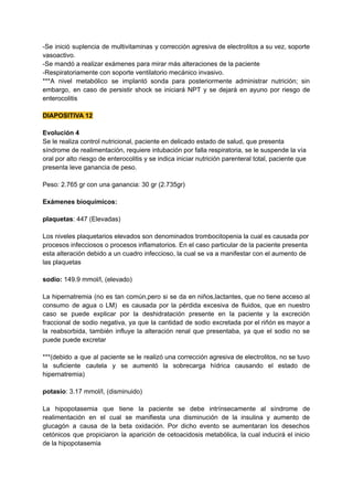 -Se inició suplencia de multivitaminas y corrección agresiva de electrolitos a su vez, soporte
vasoactivo.
-Se mandó a realizar exámenes para mirar más alteraciones de la paciente
-Respiratoriamente con soporte ventilatorio mecánico invasivo.
***A nivel metabólico se implantó sonda para posteriormente administrar nutrición; sin
embargo, en caso de persistir shock se iniciará NPT y se dejará en ayuno por riesgo de
enterocolitis
DIAPOSITIVA 12
Evolución 4
Se le realiza control nutricional, paciente en delicado estado de salud, que presenta
síndrome de realimentación, requiere intubación por falla respiratoria, se le suspende la vía
oral por alto riesgo de enterocolitis y se indica iniciar nutrición parenteral total, paciente que
presenta leve ganancia de peso.
Peso: 2.765 gr con una ganancia: 30 gr (2.735gr)
Exámenes bioquímicos:
plaquetas: 447 (Elevadas)
Los niveles plaquetarios elevados son denominados trombocitopenia la cual es causada por
procesos infecciosos o procesos inflamatorios. En el caso particular de la paciente presenta
esta alteración debido a un cuadro infeccioso, la cual se va a manifestar con el aumento de
las plaquetas
sodio: 149.9 mmol/l, (elevado)
La hipernatremia (no es tan común,pero si se da en niños,lactantes, que no tiene acceso al
consumo de agua o LM) es causada por la pérdida excesiva de fluidos, que en nuestro
caso se puede explicar por la deshidratación presente en la paciente y la excreción
fraccional de sodio negativa, ya que la cantidad de sodio excretada por el riñón es mayor a
la reabsorbida, también influye la alteración renal que presentaba, ya que el sodio no se
puede puede excretar
***(debido a que al paciente se le realizó una corrección agresiva de electrolitos, no se tuvo
la suficiente cautela y se aumentó la sobrecarga hídrica causando el estado de
hipernatremia)
potasio: 3.17 mmol/l, (disminuido)
La hipopotasemia que tiene la paciente se debe intrínsecamente al síndrome de
realimentación en el cual se manifiesta una disminución de la insulina y aumento de
glucagón a causa de la beta oxidación. Por dicho evento se aumentaran los desechos
cetónicos que propiciaron la aparición de cetoacidosis metabólica, la cual inducirá el inicio
de la hipopotasemia
 