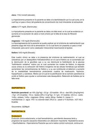 cloro: 119.2 mmol/l (elevado)
La hipercloremia presente en la paciente se debe a la deshidratación por la cual cursa, en la
cual hay un paso a favor del gradiente de concentración de nivel intracelular al extracelular
calcio: 6.77 mg/dl, (Disminuido)
La hipocalcemia presente en la paciente se debe a la falla renal, en la cual se evidencia un
aumento en la excreción de calcio a nivel urinario por la falla de la tasa de filtración
glomerular
magnesio: 1.63 mg/dl (Disminuido)
La hipomagnesemia de la paciente se puede explicar por el síndrome de realimentación que
presento luego del inicio de la alimentación. En la cual dicho ion presenta un paso a nivel
intracelular, para servir como catalizador mitocondrial maximizando la lipolisis
fósforo: 6.63 mg/dl (Elevado)
Este cuadro clínico se debe a la presencia del síndrome de realimentación, el cual se
caracteriza por un desequilibrio hidroelectrolítico en el cual el fósforo se ve aumentado por
la disminución de la glucólisis que a su vez disminuirá la fosforilación de la glucosa
“fosforilación oxidativa” motivo por el cual aumentan los niveles de fósforo; la segunda
causa anexa es la extracción del fósforo inorgánico de las células hemáticas que también
aumentaran las concentraciones de fósforo y a su vez contribuirán al deterioro y aumento
de la inestabilidad hemodinámica produciendo cuadros de insaturación, hipóxicos,
hipoperfusión y cianóticos. Motivo por el cual en la planificación de la nutrición parenteral se
omitió el fósforo para ayudar a contrarrestar este desequilibrio. Retención de fosfatos por la
falla renal.
DIAPOSITIVA 13
Nutrición parenteral: aa 10% (2gr*kg) - 5.5 gr - 22 kcal/dia - 55 cc - dad 50% (2mg*kg/min)
- 8 gr - 27.2 kcal/dia - 16 cc - lípidos 20% (1.5 gr*kg) - 4.1 grs - 41 kcal/dia - 20.5 cc - sodio:
1mEq - potasio: 1mEq - magnesio: 20mg - calcio: 60mg - fosfato: 0 - trazas: 2 -
mutivitaminas: 2 - agua: 176.1 cc volumen total: 276,5 cc - pasar a 11.5cc/hora , VCT: 90,3
Kcal/dia
Glucometria: 322Mg/dl
DIAPOSITIVA 14
Evolucion 5
Evolución clínica estacionaria, a nivel hemodinámico, permitiendo descenso lento y
progresivo de soporte vasoactivo Electrolitos con alteración importante: Hipokalemia severa
- Hiperfosfatemia - Hipernatremia Paciente que se le realiza control nutricional, continua en
 