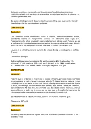 delicadas condiciones nutricionales, continua con soporte nutricional parenteral por
restricción de la vía oral, por riesgo de enterocolitis, en mejoría de las cifras de glicemia, no
presenta ganancia de peso
Se ajusta nutrición parenteral: Se aumenta el magnesio:60mg, para favorecer la retención
de potasio y evitar las complicaciones cardiacas.
DIAPOSITIVA 15
Evolución 6
Con evolución clínica estacionaria, hacia la mejoría, hemodinamicamente estable,
permitiendo destete de norepinefrina, continua con adrenalina dosis bajas 0.04.
Respiratoriamente, tolero entubación programada tolerando cánula nasal. Paciente que se
le realiza control nutricional evidenciándose pérdida de peso ganado y continua en delicado
estado de salud, hoy se ajusta la nutrición parenteral y continua con nada via oral.
-Ajustes de la nutrición parenteral: aumento del potasio: 2.mEq, se inició aporte de fosfato a
0.1mmol
Glucometría: 89 mg/dL
Exámenes Bioquímicos: hemoglobina: 8.2 g/dl, hematocrito: 24.2 %, plaquetas: 199,
albúmina:3.07 g/dl, creatinina: 0.27 mg/dl, bun: 9.63 mg/dl, sodio: 144.6 mmol/l, potasio:
3.22 mmol/l, cloro: 105.4 mmol/l, fósforo: 2.76 mg/dl, magnesio: 2.29 ,g/dl,
DIAPOSITIVA 16
Evolucion 7
Paciente que se evidencia en mejoría de su estado nutricional, para ese dia se encontraba
en compañía de la madre, la cual refiere que solo dio 15 días de lactancia materna, ya que
no le bajo más leche, por tal motivo, inició fórmula infantil y últimamente daba similac líquida
2 onzas, sin embargo, la niña empezó con vómito y solo recibía 1 onza por 1 semana,
aproximadamente 15 días atrás, le suministró agua de cebada durante 1 semana,esta fue
suspendida por el padre de la menor, es por esto que se le explicó la importancia de
reiniciar relactación, apenas la bebe pueda recibir alimentación por vía oral.
Se indica fórmula f 75 a 5cc/h por sonda, continua con nutrición parenteral igual.
Glucometria: 107mg/dl
DIAPOSITIVA 17
Evolucion 8
Paciente que se encuentra con soporte nutricional mixto Nutrición enteral: formula f 75 dar 7
cc cada 3 horas
 