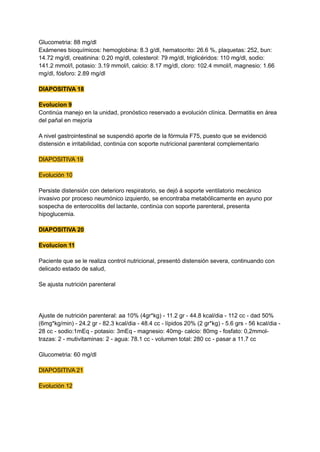 Glucometria: 88 mg/dl
Exámenes bioquímicos: hemoglobina: 8.3 g/dl, hematocrito: 26.6 %, plaquetas: 252, bun:
14.72 mg/dl, creatinina: 0.20 mg/dl, colesterol: 79 mg/dl, triglicéridos: 110 mg/dl, sodio:
141.2 mmol/l, potasio: 3.19 mmol/l, calcio: 8.17 mg/dl, cloro: 102.4 mmol/l, magnesio: 1.66
mg/dl, fósforo: 2.89 mg/dl
DIAPOSITIVA 18
Evolucion 9
Continúa manejo en la unidad, pronóstico reservado a evolución clínica. Dermatitis en área
del pañal en mejoría
A nivel gastrointestinal se suspendió aporte de la fórmula F75, puesto que se evidenció
distensión e irritabilidad, continúa con soporte nutricional parenteral complementario
DIAPOSITIVA 19
Evolución 10
Persiste distensión con deterioro respiratorio, se dejó á soporte ventilatorio mecánico
invasivo por proceso neumónico izquierdo, se encontraba metabólicamente en ayuno por
sospecha de enterocolitis del lactante, continúa con soporte parenteral, presenta
hipoglucemia.
DIAPOSITIVA 20
Evolucion 11
Paciente que se le realiza control nutricional, presentó distensión severa, continuando con
delicado estado de salud,
Se ajusta nutrición parenteral
Ajuste de nutrición parenteral: aa 10% (4gr*kg) - 11.2 gr - 44.8 kcal/dia - 112 cc - dad 50%
(6mg*kg/min) - 24.2 gr - 82.3 kcal/dia - 48.4 cc - lípidos 20% (2 gr*kg) - 5.6 grs - 56 kcal/dia -
28 cc - sodio:1mEq - potasio: 3mEq - magnesio: 40mg- calcio: 80mg - fosfato: 0,2mmol-
trazas: 2 - mutivitaminas: 2 - agua: 78.1 cc - volumen total: 280 cc - pasar a 11.7 cc
Glucometria: 60 mg/dl
DIAPOSITIVA 21
Evolución 12
 