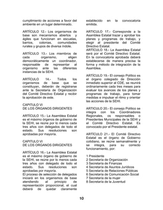 10 
cumplimiento de acciones a favor del ambiente en un lugar determinado. 
ARTÍCULO 12.- Los organismos de base son mecanismos abiertos y ágiles que funcionan en escuelas, barrios, colonias, comunidades rurales y grupos de diversa índole. 
ARTÍCULO 13.- Los miembros de cada organismo, eligen democráticamente un coordinador, responsable de representar al organismo ante las diferentes instancias de la SEHI. 
ARTÍCULO 14.- Todos los organismos de base que se constituyan, deberán de registrarse ante la Secretaría de Organización del Comité Directivo Estatal y recibir la aprobación de este. 
CAPITULO VI 
DE LOS ÓRGANOS DIRIGENTES 
ARTÍCULO 15.- La Asamblea Estatal es el máximo órganos de gobierno de la SEHI, se reúne por lo menos cada tres años con delegados de todo el estado. Sus resoluciones son aprobadas por mayoría. 
CAPITULO VI 
DE LOS ORGANOS DIRIGENTES 
ARTÍCULO 16.- La Asamblea Estatal es el máximo órgano de gobierno de la SEHI, se reúne por lo menos cada tres años con delegado de todo el estado. Sus resoluciones son aprobadas por mayoría. 
El proceso de selección de delegados iniciará en los organismos de base atendiendo al principio de representación proporcional, el cual deberá de quedar claramente establecido en la convocatoria emitida. 
ARTICULO 17.- Corresponde a la Asamblea Estatal trazar y aprobar los planes y programas de trabajo, y elegir al presidente del Comité Directivo Estatal. 
ARTÍCULO 18.- La Asamblea Estatal será por el Comité Directivo Estatal. En la convocatoria aprobada deberá establecerse de manera precisa la forma y método de integración de la Asamblea. 
ARTÍCULO 19.- El consejo Político es el órgano colegiado de Dirección inmediato superior al CDE, se reunirá ordinariamente cada tres meses para evaluar los avances de los planes y programas de trabajo, para tomar medidas e impulsar el ritmo y orientar las acciones de la SEHI. 
ARTICULO 20.- El consejo Político se integra con los Coordinadores Regionales, os responsables o Presidentes Municipales de la SEHI y el Comité Directivo Estatal. Es convocado por el Presidente estatal. 
ARTÍCULO 21.- El Comité Directivo Estatal es el órgano de Gobierno cotidiano, se reúne semanalmente y se integra, para su correcto funcionamiento, por: 
1 Presidente 
2 Secretaría de Organización 
3 Secretaría de Finanzas 
4 Secretaría de Asuntos Jurídicos 
5 Secretaría de Relaciones Públicas 
6 Secretaría de Comunicación Social 
7 Secretaría de la mujer 
8 Secretaría de la Juventud 
 