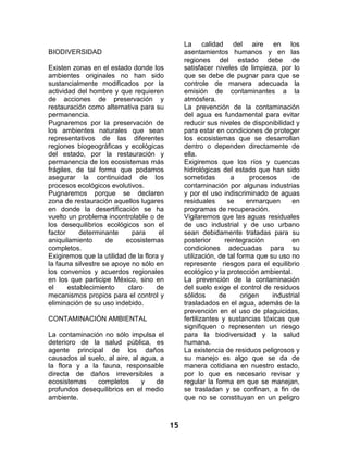 15 
BIODIVERSIDAD 
Existen zonas en el estado donde los ambientes originales no han sido sustancialmente modificados por la actividad del hombre y que requieren de acciones de preservación y restauración como alternativa para su permanencia. 
Pugnaremos por la preservación de los ambientes naturales que sean representativos de las diferentes regiones biogeográficas y ecológicas del estado, por la restauración y permanencia de los ecosistemas más frágiles, de tal forma que podamos asegurar la continuidad de los procesos ecológicos evolutivos. 
Pugnaremos porque se declaren zona de restauración aquellos lugares en donde la desertificación se ha vuelto un problema incontrolable o de los desequilibrios ecológicos son el factor determinante para el aniquilamiento de ecosistemas completos. 
Exigiremos que la utilidad de la flora y la fauna silvestre se apoye no sólo en los convenios y acuerdos regionales en los que participe México, sino en el establecimiento claro de mecanismos propios para el control y eliminación de su uso indebido. 
CONTAMINACIÓN AMBIENTAL 
La contaminación no sólo impulsa el deterioro de la salud pública, es agente principal de los daños causados al suelo, al aire, al agua, a la flora y a la fauna, responsable directa de daños irreversibles a ecosistemas completos y de profundos desequilibrios en el medio ambiente. 
La calidad del aire en los asentamientos humanos y en las regiones del estado debe de satisfacer niveles de limpieza, por lo que se debe de pugnar para que se controle de manera adecuada la emisión de contaminantes a la atmósfera. 
La prevención de la contaminación del agua es fundamental para evitar reducir sus niveles de disponibilidad y para estar en condiciones de proteger los ecosistemas que se desarrollan dentro o dependen directamente de ella. 
Exigiremos que los ríos y cuencas hidrológicas del estado que han sido sometidas a procesos de contaminación por algunas industrias y por el uso indiscriminado de aguas residuales se enmarquen en programas de recuperación. 
Vigilaremos que las aguas residuales de uso industrial y de uso urbano sean debidamente tratadas para su posterior reintegración en condiciones adecuadas para su utilización, de tal forma que su uso no represente riesgos para el equilibrio ecológico y la protección ambiental. 
La prevención de la contaminación del suelo exige el control de residuos sólidos de origen industrial trasladados en el agua, además de la prevención en el uso de plaguicidas, fertilizantes y sustancias tóxicas que signifiquen o representen un riesgo para la biodiversidad y la salud humana. 
La existencia de residuos peligrosos y su manejo es algo que se da de manera cotidiana en nuestro estado, por lo que es necesario revisar y regular la forma en que se manejan, se trasladan y se confinan, a fin de que no se constituyan en un peligro  