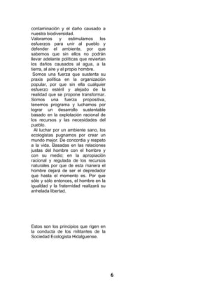 6 
contaminación y el daño causado a nuestra biodiversidad. 
Valoramos y estimulamos los esfuerzos para unir al pueblo y defender el ambiente, por que sabemos que sin ellos no podrán llevar adelante políticas que reviertan los daños causados al agua, a la tierra, al aire y al propio hombre. 
Somos una fuerza que sustenta su praxis política en la organización popular, por que sin ella cualquier esfuerzo estéril y alejado de la realidad que se propone transformar. Somos una fuerza propositiva, tenemos programa y luchamos por lograr un desarrollo sustentable basado en la explotación racional de los recursos y las necesidades del pueblo. 
Al luchar por un ambiente sano, los ecologistas pugnamos por crear un mundo mejor. De concordia y respeto a la vida. Basadas en las relaciones justas del hombre con el hombre y con su medio; en la apropiación racional y regulada de los recursos naturales por que de esta manera el hombre dejará de ser el depredador que hasta el momento es. Por que sólo y sólo entonces, el hombre en la igualdad y la fraternidad realizará su anhelada libertad. 
Estos son los principios que rigen en la conducta de los militantes de la Sociedad Ecologista Hidalguense. 
 