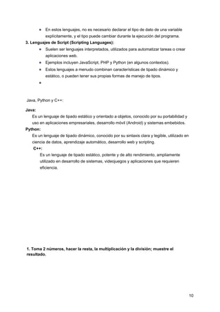 ● En estos lenguajes, no es necesario declarar el tipo de dato de una variable
explícitamente, y el tipo puede cambiar durante la ejecución del programa.
3. Lenguajes de Script (Scripting Languages):
● Suelen ser lenguajes interpretados, utilizados para automatizar tareas o crear
aplicaciones web.
● Ejemplos incluyen JavaScript, PHP y Python (en algunos contextos).
● Estos lenguajes a menudo combinan características de tipado dinámico y
estático, o pueden tener sus propias formas de manejo de tipos.
●
Java, Python y C++:
Java:
Es un lenguaje de tipado estático y orientado a objetos, conocido por su portabilidad y
uso en aplicaciones empresariales, desarrollo móvil (Android) y sistemas embebidos.
Python:
Es un lenguaje de tipado dinámico, conocido por su sintaxis clara y legible, utilizado en
ciencia de datos, aprendizaje automático, desarrollo web y scripting.
C++:
Es un lenguaje de tipado estático, potente y de alto rendimiento, ampliamente
utilizado en desarrollo de sistemas, videojuegos y aplicaciones que requieren
eficiencia.
1. Toma 2 números, hacer la resta, la multiplicación y la división; muestre el
resultado.
10
 