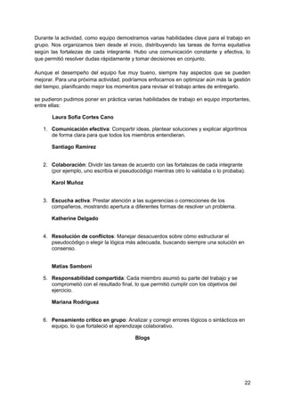 Durante la actividad, como equipo demostramos varias habilidades clave para el trabajo en
grupo. Nos organizamos bien desde el inicio, distribuyendo las tareas de forma equitativa
según las fortalezas de cada integrante. Hubo una comunicación constante y efectiva, lo
que permitió resolver dudas rápidamente y tomar decisiones en conjunto.
Aunque el desempeño del equipo fue muy bueno, siempre hay aspectos que se pueden
mejorar. Para una próxima actividad, podríamos enfocarnos en optimizar aún más la gestión
del tiempo, planificando mejor los momentos para revisar el trabajo antes de entregarlo.
se pudieron pudimos poner en práctica varias habilidades de trabajo en equipo importantes,
entre ellas:
Laura Sofia Cortes Cano
1. Comunicación efectiva: Compartir ideas, plantear soluciones y explicar algoritmos
de forma clara para que todos los miembros entendieran.
Santiago Ramirez
2. Colaboración: Dividir las tareas de acuerdo con las fortalezas de cada integrante
(por ejemplo, uno escribía el pseudocódigo mientras otro lo validaba o lo probaba).
Karol Muñoz
3. Escucha activa: Prestar atención a las sugerencias o correcciones de los
compañeros, mostrando apertura a diferentes formas de resolver un problema.
Katherine Delgado
4. Resolución de conflictos: Manejar desacuerdos sobre cómo estructurar el
pseudocódigo o elegir la lógica más adecuada, buscando siempre una solución en
consenso.
Matias Samboni
5. Responsabilidad compartida: Cada miembro asumió su parte del trabajo y se
comprometió con el resultado final, lo que permitió cumplir con los objetivos del
ejercicio.
Mariana Rodriguez
6. Pensamiento crítico en grupo: Analizar y corregir errores lógicos o sintácticos en
equipo, lo que fortaleció el aprendizaje colaborativo.
Blogs
22
 