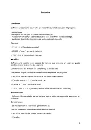 Conceptos
Constantes
Definición:una constante es un valor que no cambia durante la ejecución del programa.
características:
- se asignan una vez y no se pueden modificar después.
- representan valores fijos y conocidos que se usan en distintos puntos del código.
- pueden ser de distintos tipos: números, textos, valores lógicos, etc.
Ejemplos:
- PI=3.14159 (constante numérica)
- NOMBRE ="Juan" (constante de texto)
- TRUE o FALSE (constantes booleanas)
Variables
Definición:Una variable es un espacio de memoria que almacena un valor que puede
cambiar durante la ejecución del programa.
Características: - Se declaran con un nombre y un tipo de dato.
- Se pueden asignar y reasignar valores durante la ejecución del programa.
- Se utilizan para representar datos que se manipulan en el programa.
- Ejemplos: - edad = 25 (variable numérica)
- nombre = "Juan" (variable de texto)
- resultado = 2 + 2 (variable que almacena el resultado de una operación)
Acumuladores
Definición: Un acumulador es una variable que se utiliza para acumular valores en un
programa.
Características:
- Se inicializan con un valor inicial (generalmente 0).
- Se van sumando o acumulando valores en cada iteración.
- Se utilizan para calcular totales, sumas o promedios.
- Ejemplos:
3
 