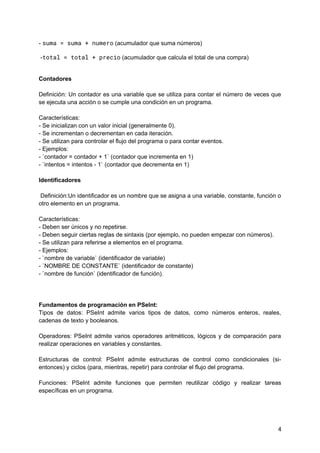 - suma = suma + numero (acumulador que suma números)
-total = total + precio (acumulador que calcula el total de una compra)
Contadores
Definición: Un contador es una variable que se utiliza para contar el número de veces que
se ejecuta una acción o se cumple una condición en un programa.
Características:
- Se inicializan con un valor inicial (generalmente 0).
- Se incrementan o decrementan en cada iteración.
- Se utilizan para controlar el flujo del programa o para contar eventos.
- Ejemplos:
- `contador = contador + 1` (contador que incrementa en 1)
- `intentos = intentos - 1` (contador que decrementa en 1)
Identificadores
Definición:Un identificador es un nombre que se asigna a una variable, constante, función o
otro elemento en un programa.
Características:
- Deben ser únicos y no repetirse.
- Deben seguir ciertas reglas de sintaxis (por ejemplo, no pueden empezar con números).
- Se utilizan para referirse a elementos en el programa.
- Ejemplos:
- `nombre de variable` (identificador de variable)
- `NOMBRE DE CONSTANTE` (identificador de constante)
- `nombre de función` (identificador de función).
Fundamentos de programación en PSeInt:
Tipos de datos: PSeInt admite varios tipos de datos, como números enteros, reales,
cadenas de texto y booleanos.
Operadores: PSeInt admite varios operadores aritméticos, lógicos y de comparación para
realizar operaciones en variables y constantes.
Estructuras de control: PSeInt admite estructuras de control como condicionales (si-
entonces) y ciclos (para, mientras, repetir) para controlar el flujo del programa.
Funciones: PSeInt admite funciones que permiten reutilizar código y realizar tareas
específicas en un programa.
4
 