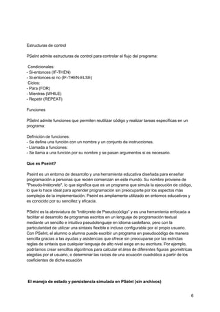 Estructuras de control
PSeInt admite estructuras de control para controlar el flujo del programa:
Condicionales:
- Si-entonces (IF-THEN)
- Si-entonces-si no (IF-THEN-ELSE)
Ciclos:
- Para (FOR)
- Mientras (WHILE)
- Repetir (REPEAT)
Funciones
PSeInt admite funciones que permiten reutilizar código y realizar tareas específicas en un
programa:
Definición de funciones:
- Se define una función con un nombre y un conjunto de instrucciones.
- Llamada a funciones:
- Se llama a una función por su nombre y se pasan argumentos si es necesario.
Que es Pseint?
Pseint es un entorno de desarrollo y una herramienta educativa diseñada para enseñar
programación a personas que recién comienzan en este mundo. Su nombre proviene de
"Pseudo-Intérprete", lo que significa que es un programa que simula la ejecución de código,
lo que lo hace ideal para aprender programación sin preocuparte por los aspectos más
complejos de la implementación. Pseint es ampliamente utilizado en entornos educativos y
es conocido por su sencillez y eficacia.
PSeInt es la abreviatura de “Intérprete de Pseudocódigo” y es una herramienta enfocada a
facilitar el desarrollo de programas escritos en un lenguaje de programación textual
mediante un sencillo e intuitivo pseudolenguaje en idioma castellano, pero con la
particularidad de utilizar una sintaxis flexible e incluso configurable por el propio usuario.
Con PSeInt, el alumno o alumna puede escribir un programa en pseudocódigo de manera
sencilla gracias a las ayudas y asistencias que ofrece sin preocuparse por las estrictas
reglas de sintaxis que cualquier lenguaje de alto nivel exige en su escritura. Por ejemplo,
podríamos crear sencillos algoritmos para calcular el área de diferentes figuras geométricas
elegidas por el usuario, o determinar las raíces de una ecuación cuadrática a partir de los
coeficientes de dicha ecuación
El manejo de estado y persistencia simulada en PSeInt (sin archivos)
6
 