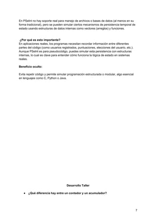 En PSeInt no hay soporte real para manejo de archivos o bases de datos (al menos en su
forma tradicional), pero se pueden simular ciertos mecanismos de persistencia temporal de
estado usando estructuras de datos internas como vectores (arreglos) y funciones.
¿Por qué es esto importante?
En aplicaciones reales, los programas necesitan recordar información entre diferentes
partes del código (como usuarios registrados, puntuaciones, elecciones del usuario, etc.).
Aunque PSeInt es para pseudocódigo, puedes simular esta persistencia con estructuras
internas, lo cual es clave para entender cómo funciona la lógica de estado en sistemas
reales.
Beneficio oculto:
Evita repetir código y permite simular programación estructurada o modular, algo esencial
en lenguajes como C, Python o Java.
Desarrollo Taller
● ¿Qué diferencia hay entre un contador y un acumulador?
7
 
