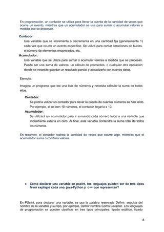 En programación, un contador se utiliza para llevar la cuenta de la cantidad de veces que
ocurre un evento, mientras que un acumulador se usa para sumar o acumular valores a
medida que se procesan.
Contador:
Una variable que se incrementa o decrementa en una cantidad fija (generalmente 1)
cada vez que ocurre un evento específico. Se utiliza para contar iteraciones en bucles,
el número de elementos encontrados, etc.
Acumulador:
Una variable que se utiliza para sumar o acumular valores a medida que se procesan.
Puede ser una suma de valores, un cálculo de promedios, o cualquier otra operación
donde se necesite guardar un resultado parcial y actualizarlo con nuevos datos.
Ejemplo:
Imagina un programa que lee una lista de números y necesita calcular la suma de todos
ellos.
Contador:
Se podría utilizar un contador para llevar la cuenta de cuántos números se han leído.
Por ejemplo, si se leen 10 números, el contador llegaría a 10.
Acumulador:
Se utilizará un acumulador para ir sumando cada número leído a una variable que
inicialmente estaría en cero. Al final, esta variable contendrá la suma total de todos
los números.
En resumen, el contador rastrea la cantidad de veces que ocurre algo, mientras que el
acumulador suma o combina valores.
● Cómo declarar una variable en pseint, los lenguajes pueden ser de tres tipos
favor explique cada uno, java-Python y c++ que representan?
En PSeInt, para declarar una variable, se usa la palabra reservada Definir, seguida del
nombre de la variable y su tipo, por ejemplo, Definir nombre Como Carácter. Los lenguajes
de programación se pueden clasificar en tres tipos principales: tipado estático, tipado
8
 