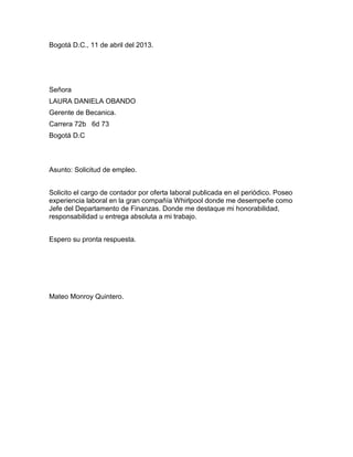 Bogotá D.C., 11 de abril del 2013.

Señora
LAURA DANIELA OBANDO
Gerente de Becanica.
Carrera 72b 6d 73
Bogotá D.C

Asunto: Solicitud de empleo.
Solicito el cargo de contador por oferta laboral publicada en el periódico. Poseo
experiencia laboral en la gran compañía Whirlpool donde me desempeñe como
Jefe del Departamento de Finanzas. Donde me destaque mi honorabilidad,
responsabilidad u entrega absoluta a mi trabajo.
Espero su pronta respuesta.

Mateo Monroy Quintero.

 