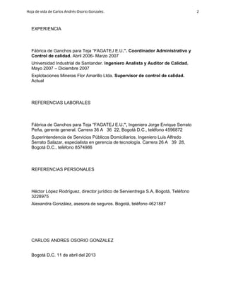 Hoja de vida de Carlos Andrés Osorio Gonzalez.

EXPERIENCIA

Fábrica de Ganchos para Teja “FAGATEJ E.U.”. Coordinador Administrativo y
Control de calidad. Abril 2006- Marzo 2007
Universidad Industrial de Santander. Ingeniero Analista y Auditor de Calidad.
Mayo 2007 – Diciembre 2007
Explotaciones Mineras Flor Amarillo Ltda. Supervisor de control de calidad.
Actual

REFERENCIAS LABORALES

Fábrica de Ganchos para Teja “FAGATEJ E.U.”, Ingeniero Jorge Enrique Serrato
Peña, gerente general. Carrera 36 A 36 22, Bogotá D.C., teléfono 4596872
Superintendencia de Servicios Públicos Domiciliarios, Ingeniero Luis Alfredo
Serrato Salazar, especialista en gerencia de tecnología. Carrera 26 A 39 28,
Bogotá D.C., teléfono 8574986

REFERENCIAS PERSONALES

Héctor López Rodríguez, director jurídico de Servientrega S.A, Bogotá, Teléfono
3228975
Alexandra González, asesora de seguros. Bogotá, teléfono 4621887

CARLOS ANDRES OSORIO GONZALEZ
Bogotá D.C. 11 de abril del 2013

2

 